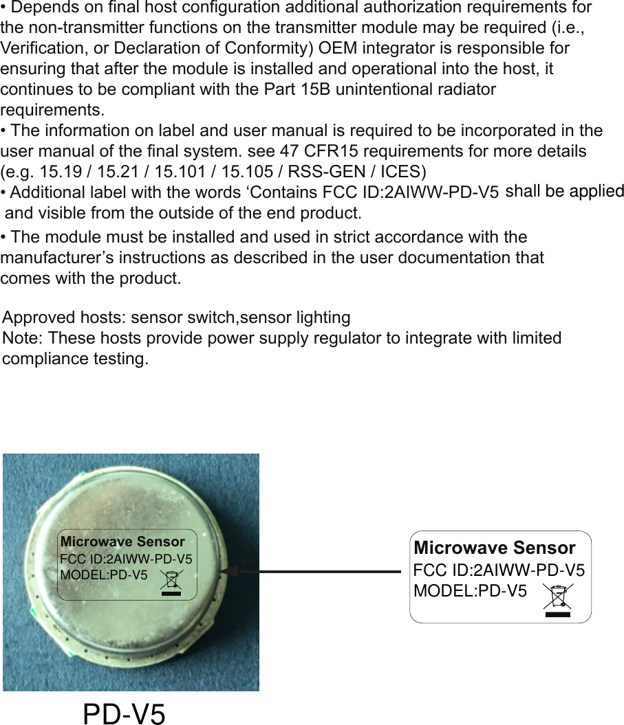 • Depends on final host configuration additional authorization requirements forthe non-transmitter functions on the transmitter module may be required (i.e.,Verification, or Declaration of Conformity) OEM integrator is responsible forensuring that after the module is installed and operational into the host, itcontinues to be compliant with the Part 15B unintentional radiatorrequirements.• The information on label and user manual is required to be incorporated in theuser manual of the final system. see 47 CFR15 requirements for more details(e.g. 15.19 / 15.21 / 15.101 / 15.105 / RSS-GEN / ICES)• Additional label with the words ‘Contains FCC ID:2AIWW-PD-V5 and visible from the outside of the end product.• The module must be installed and used in strict accordance with themanufacturer’s instructions as described in the user documentation thatcomes with the product.shall be appliedMicrowave SensorFCC ID:2AIWW-PD-V5MODEL:PD-V5PD-V5Microwave SensorFCC ID:2AIWW-PD-V5MODEL:PD-V5Approved hosts: sensor switch,sensor lightingNote: These hosts provide power supply regulator to integrate with limited compliance testing.