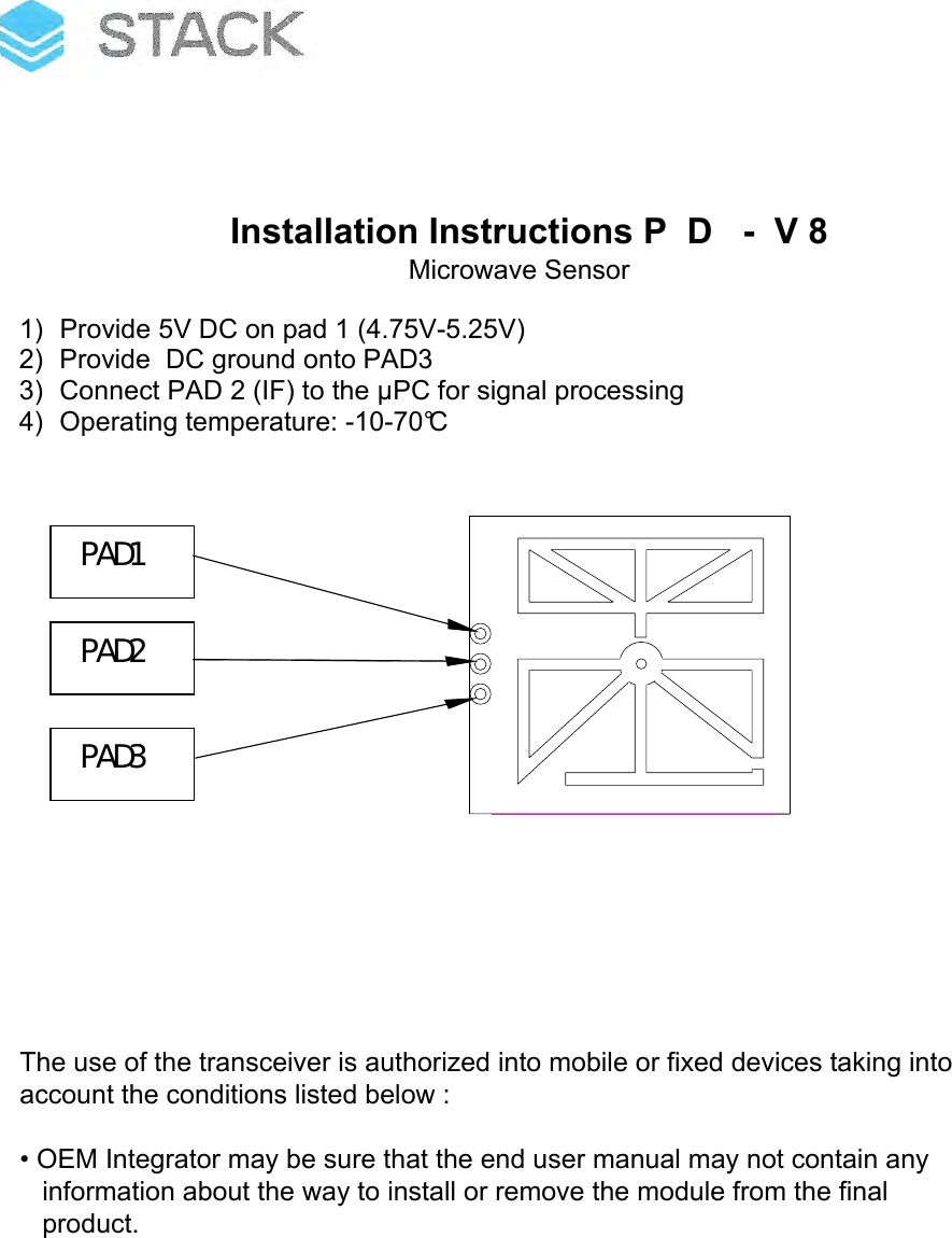 Installation Instructions P  D   -  V 81) Provide 5V DC on pad 1 (4.75V-5.25V)2) Provide  DC ground onto PAD33) Connect PAD 2 (IF) to the µPC for signal processing4) Operating temperature: -10-70°CPAD1 PAD3 PAD2 The use of the transceiver is authorized into mobile or fixed devices taking intoaccount the conditions listed below :• OEM Integrator may be sure that the end user manual may not contain anyinformation about the way to install or remove the module from the finalproduct.Microwave Sensor