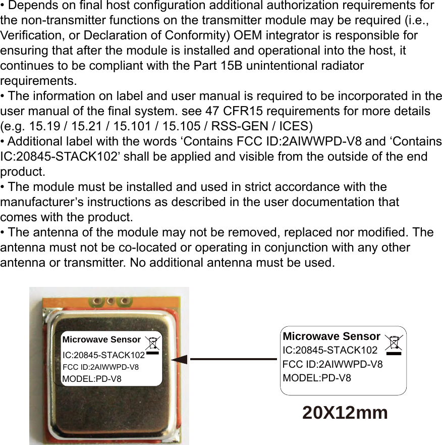 • Depends on final host configuration additional authorization requirements forthe non-transmitter functions on the transmitter module may be required (i.e.,Verification, or Declaration of Conformity) OEM integrator is responsible forensuring that after the module is installed and operational into the host, itcontinues to be compliant with the Part 15B unintentional radiatorrequirements.• The information on label and user manual is required to be incorporated in theuser manual of the final system. see 47 CFR15 requirements for more details(e.g. 15.19 / 15.21 / 15.101 / 15.105 / RSS-GEN / ICES)• Additional label with the words ‘Contains FCC ID:2AIWWPD-V8 and ‘ContainsIC:20845-STACK102’ shall be applied and visible from the outside of the endproduct.• The module must be installed and used in strict accordance with themanufacturer’s instructions as described in the user documentation thatcomes with the product.• The antenna of the module may not be removed, replaced nor modified. Theantenna must not be co-located or operating in conjunction with any otherantenna or transmitter. No additional antenna must be used.20X12mmMicrowave SensorIC:20845-STACK102FCC ID:2AIWWPD-V8MODEL:PD-V8Microwave SensorIC:20845-STACK102FCC ID:2AIWWPD-V8MODEL:PD-V8