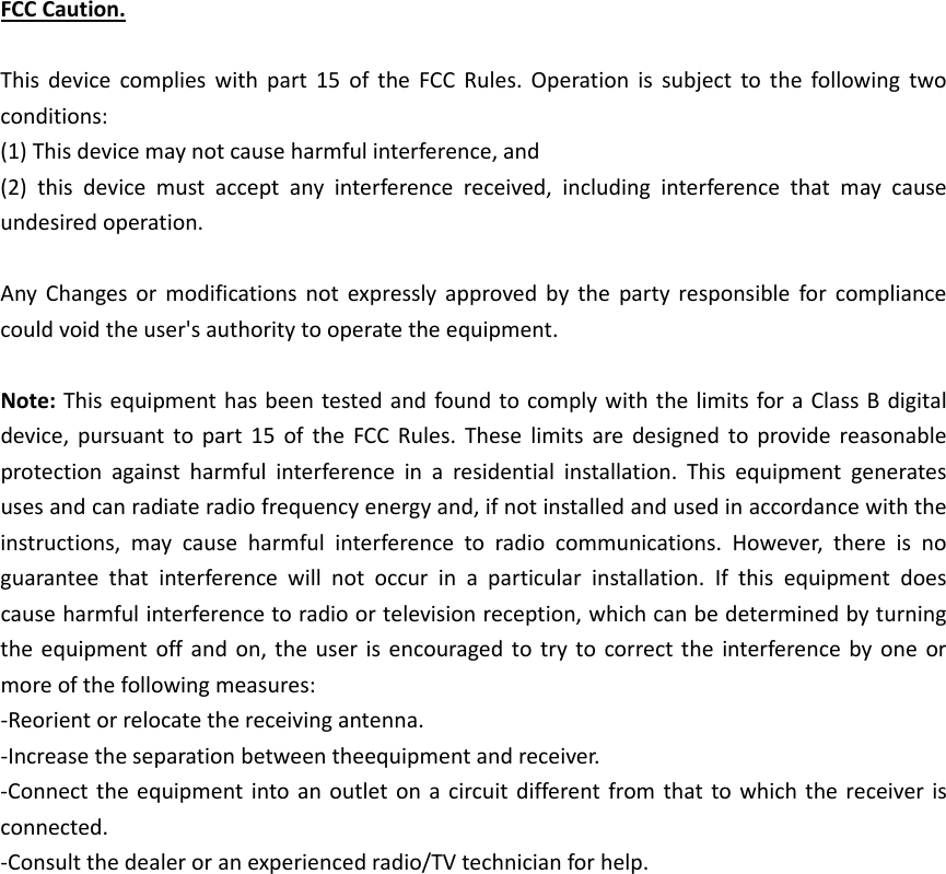 FCCCaution.Thisdevicecomplieswithpart15oftheFCCRules.Operationissubjecttothefollowingtwoconditions:(1)Thisdevicemaynotcauseharmfulinterference,and(2)thisdevicemustacceptanyinterferencereceived,includinginterferencethatmaycauseundesiredoperation.AnyChangesormodificationsnotexpresslyapprovedbythepartyresponsibleforcompliancecouldvoidtheuser&apos;sauthoritytooperatetheequipment.Note:ThisequipmenthasbeentestedandfoundtocomplywiththelimitsforaClassBdigitaldevice,pursuanttopart15oftheFCCRules.Theselimitsaredesignedtoprovidereasonableprotectionagainstharmfulinterferenceinaresidentialinstallation.Thisequipmentgeneratesusesandcanradiateradiofrequencyenergyand,ifnotinstalledandusedinaccordancewiththeinstructions,maycauseharmfulinterferencetoradiocommunications.However,thereisnoguaranteethatinterferencewillnotoccurinaparticularinstallation.Ifthisequipmentdoescauseharmfulinterferencetoradioortelevisionreception,whichcanbedeterminedbyturningtheequipmentoffandon,theuserisencouragedtotrytocorrecttheinterferencebyoneormoreofthefollowingmeasures:‐Reorientorrelocatethereceivingantenna.‐Increasetheseparationbetweentheequipmentandreceiver.‐Connecttheequipmentintoanoutletonacircuitdifferentfromthattowhichthereceiverisconnected.‐Consultthedealeroranexperiencedradio/TVtechnicianforhelp.