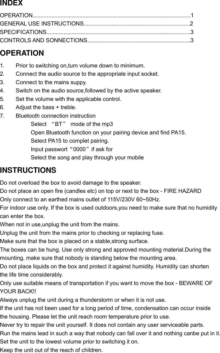 INDEX OPERATION.....................................................................................................1 GENERAL USE INSTRUCTIONS....................................................................2 SPECIFICATIONS............................................................................................3 CONTROLS AND SONNECTIONS..................................................................3 OPERATION 1.    Prior to switching on,turn volume down to minimum. 2.    Connect the audio source to the appropriate input socket. 3.    Connect to the mains suppy. 4.    Switch on the audio source,followed by the active speaker. 5.    Set the volume with the applicable control. 6.    Adjust the bass + treble. 7.    Bluetooth connection instruction            Select  “BT” mode of the mp3            Open Bluetooth function on your pairing device and find PA15.            Select PA15 to complet pairing.            Input passwort“0000”if ask for            Select the song and play through your mobile   INSTRUCTIONS Do not overload the box to avoid damage to the speaker. Do not place an open fire (candles etc) on top or next to the box - FIRE HAZARD Only connect to an earthed mains outlet of 115V/230V 60~50Hz. For indoor use only. If the box is used outdoors,you need to make sure that no humidity can enter the box. When not in use,unplug the unit from the mains. Unplug the unit from the mains prior to checking or replacing fuse. Make sure that the box is placed on a stable,strong surface. The boxes can be hung. Use only strong and approved mounting material.During the mounting, make sure that nobody is standing below the mounting area. Do not place liquids on the box and protect it against humidity. Humidity can shorten the life time considerably. Only use suitable means of transportation if you want to move the box - BEWARE OF YOUR BACK!! Always unplug the unit during a thunderstorm or when it is not use. If the unit has not been used for a long period of time, condensation can occur inside the housing. Please let the unit reach room temperature prior to use.            Never try to repair the unit yourself. It does not contain any user serviceable parts. Run the mains lead in such a way that nobody can fall over it and nothing canbe put in it. Set the unit to the lowest volume prior to switching it on. Keep the unit out of the reach of children.     