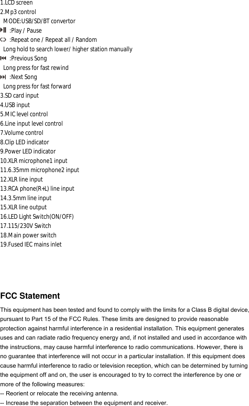 1.LCD screen 2.Mp3 control  MODE:USB/SD/BT convertor  :Play / Pause  :Repeat one / Repeat all / Random  Long hold to search lower/ higher station manually  :Previous Song  Long press for fast rewind  :Next Song  Long press for fast forward 3.SD card input 4.USB input 5.MIC level control 6.Line input level control 7.Volume control 8.Clip LED indicator 9.Power LED indicator 10.XLR microphone1 input 11.6.35mm microphone2 input 12.XLR line input 13.RCA phone(R+L) line input 14.3.5mm line input 15.XLR line output 16.LED Light Switch(ON/OFF) 17.115/230V Switch 18.Main power switch 19.Fused IEC mains inlet     FCC Statement This equipment has been tested and found to comply with the limits for a Class B digital device, pursuant to Part 15 of the FCC Rules. These limits are designed to provide reasonable protection against harmful interference in a residential installation. This equipment generates uses and can radiate radio frequency energy and, if not installed and used in accordance with the instructions, may cause harmful interference to radio communications. However, there is no guarantee that interference will not occur in a particular installation. If this equipment does cause harmful interference to radio or television reception, which can be determined by turning the equipment off and on, the user is encouraged to try to correct the interference by one or more of the following measures: -- Reorient or relocate the receiving antenna.   -- Increase the separation between the equipment and receiver.    