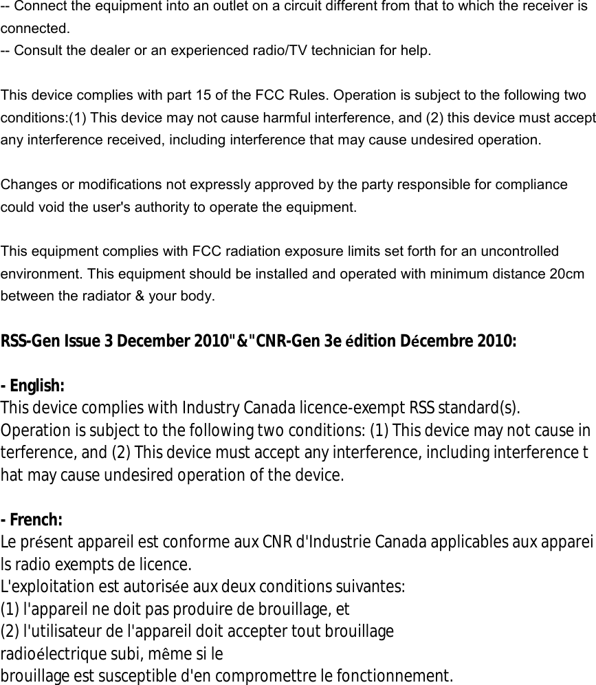 -- Connect the equipment into an outlet on a circuit different from that to which the receiver is connected.   -- Consult the dealer or an experienced radio/TV technician for help.  This device complies with part 15 of the FCC Rules. Operation is subject to the following two conditions:(1) This device may not cause harmful interference, and (2) this device must accept any interference received, including interference that may cause undesired operation.  Changes or modifications not expressly approved by the party responsible for compliance could void the user&apos;s authority to operate the equipment.   This equipment complies with FCC radiation exposure limits set forth for an uncontrolled environment. This equipment should be installed and operated with minimum distance 20cm between the radiator &amp; your body.  RSS-Gen Issue 3 December 2010&quot;&amp;&quot;CNR-Gen 3e édition Décembre 2010:  - English:  This device complies with Industry Canada licence-exempt RSS standard(s).  Operation is subject to the following two conditions: (1) This device may not cause interference, and (2) This device must accept any interference, including interference that may cause undesired operation of the device.  - French: Le présent appareil est conforme aux CNR d&apos;Industrie Canada applicables aux appareils radio exempts de licence. L&apos;exploitation est autorisée aux deux conditions suivantes:  (1) l&apos;appareil ne doit pas produire de brouillage, et  (2) l&apos;utilisateur de l&apos;appareil doit accepter tout brouillage radioélectrique subi, même si le  brouillage est susceptible d&apos;en compromettre le fonctionnement.  