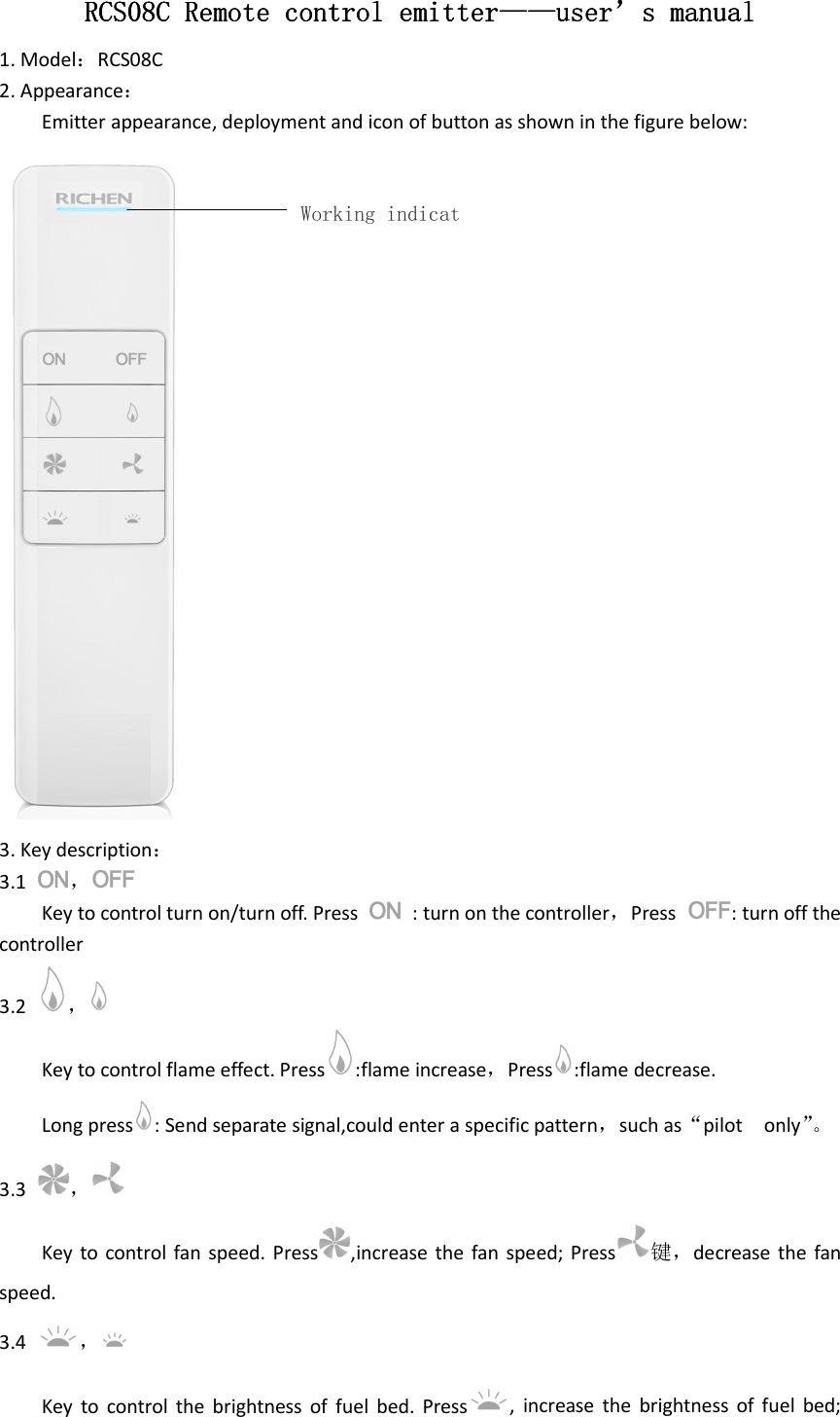 RCS08CRCS08CRCS08CRCS08C    Remote control emitterRemote control emitterRemote control emitterRemote control emitter————————useruseruseruser’’’’s manuals manuals manuals manual    1. Model：RCS08C 2. Appearance： Emitter appearance, deployment and icon of button as shown in the figure below:  3. Key description： 3.1  ，  Key to control turn on/turn off. Press    : turn on the controller，Press  : turn off the controller 3.2  ， Key to control flame effect. Press :flame increase，Press :flame decrease. Long press : Send separate signal,could enter a specific pattern，such as“pilot    only”。 3.3  ， Key  to control fan speed. Press ,increase the  fan speed;  Press 键，decrease  the  fan speed. 3.4  ， Key  to  control  the  brightness  of  fuel  bed.  Press ,  increase  the  brightness  of  fuel  bed; Working indicat