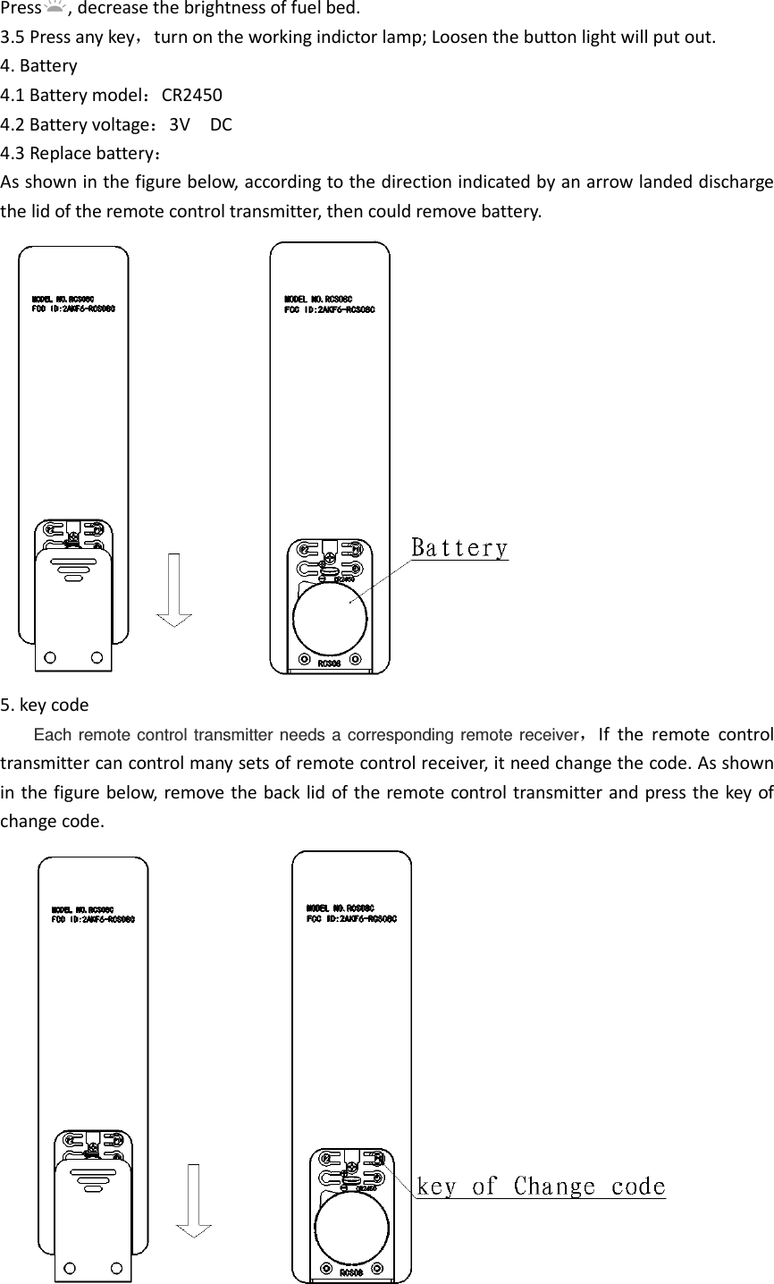 Press , decrease the brightness of fuel bed. 3.5 Press any key，turn on the working indictor lamp; Loosen the button light will put out. 4. Battery 4.1 Battery model：CR2450 4.2 Battery voltage：3V    DC 4.3 Replace battery： As shown in the figure below, according to the direction indicated by an arrow landed discharge the lid of the remote control transmitter, then could remove battery.          5. key code Each  remote control  transmitter  needs  a  corresponding remote  receiver，If  the  remote  control transmitter can control many sets of remote control receiver, it need change the code. As shown in the figure below, remove the back lid of the remote control transmitter and press the key of change code.                 