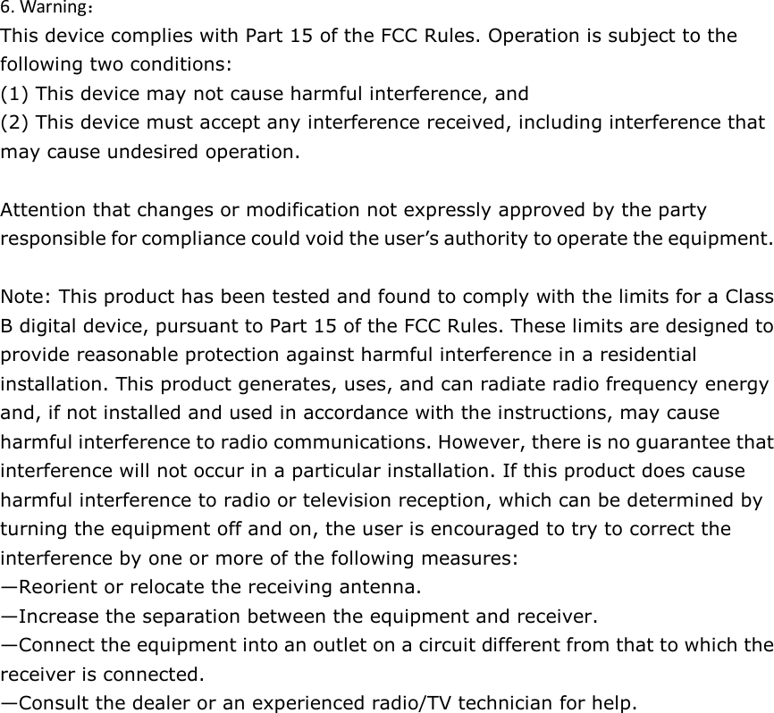 6. Warning： This device complies with Part 15 of the FCC Rules. Operation is subject to the following two conditions:   (1) This device may not cause harmful interference, and   (2) This device must accept any interference received, including interference that may cause undesired operation.      Attention that changes or modification not expressly approved by the party responsible for compliance could void the user’s authority to operate the equipment.    Note: This product has been tested and found to comply with the limits for a Class B digital device, pursuant to Part 15 of the FCC Rules. These limits are designed to provide reasonable protection against harmful interference in a residential installation. This product generates, uses, and can radiate radio frequency energy and, if not installed and used in accordance with the instructions, may cause harmful interference to radio communications. However, there is no guarantee that interference will not occur in a particular installation. If this product does cause harmful interference to radio or television reception, which can be determined by turning the equipment off and on, the user is encouraged to try to correct the interference by one or more of the following measures:   —Reorient or relocate the receiving antenna.   —Increase the separation between the equipment and receiver.   —Connect the equipment into an outlet on a circuit different from that to which the receiver is connected.   —Consult the dealer or an experienced radio/TV technician for help.  