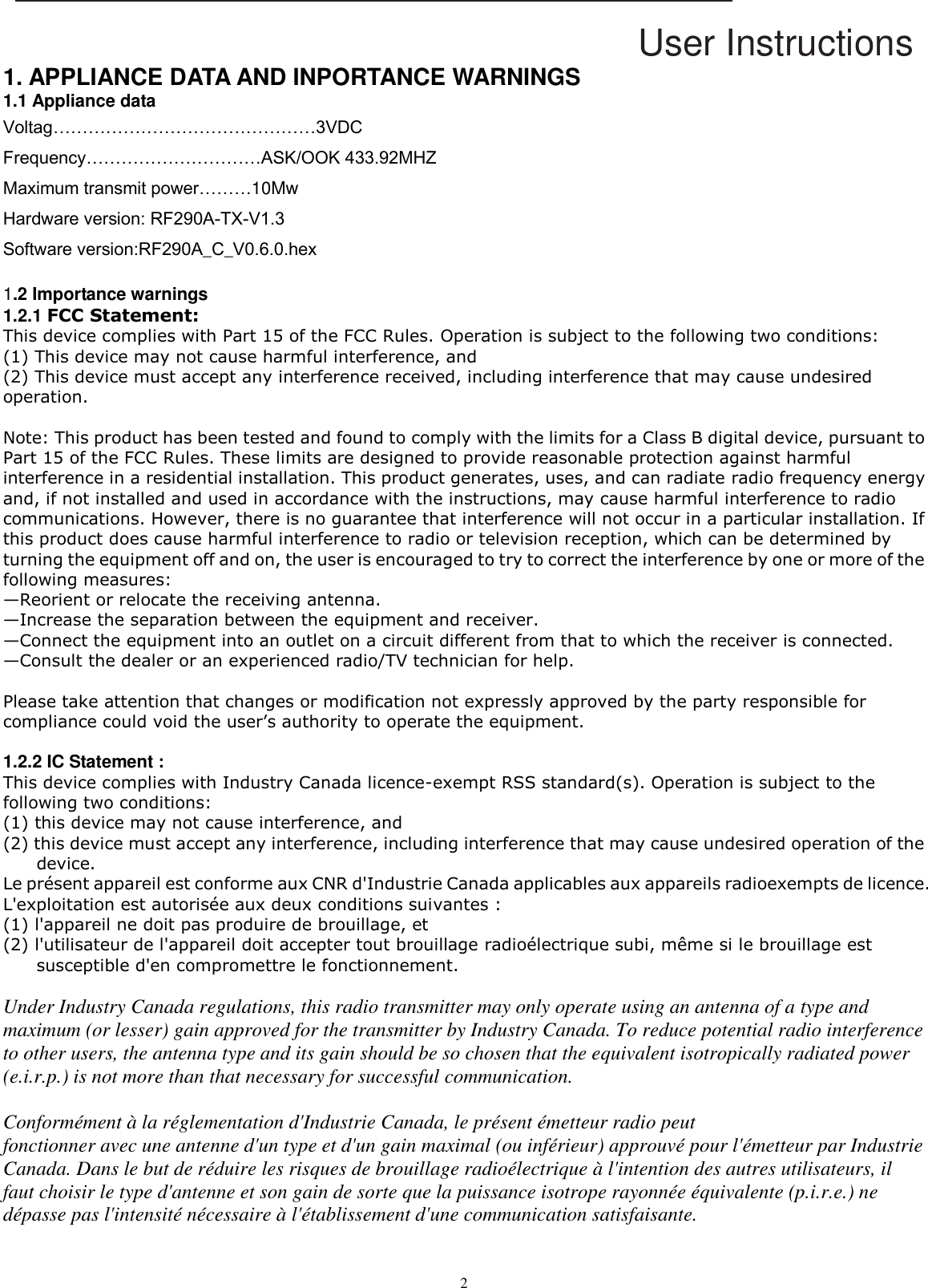 User Instructions  2  1. APPLIANCE DATA AND INPORTANCE WARNINGS 1.1 Appliance data Voltag………………………………………3VDC Frequency…………………………ASK/OOK 433.92MHZ Maximum transmit power………10Mw Hardware version: RF290A-TX-V1.3 Software version:RF290A_C_V0.6.0.hex  1.2 Importance warnings 1.2.1 FCC Statement: This device complies with Part 15 of the FCC Rules. Operation is subject to the following two conditions:   (1) This device may not cause harmful interference, and   (2) This device must accept any interference received, including interference that may cause undesired operation.   Note: This product has been tested and found to comply with the limits for a Class B digital device, pursuant to Part 15 of the FCC Rules. These limits are designed to provide reasonable protection against harmful interference in a residential installation. This product generates, uses, and can radiate radio frequency energy and, if not installed and used in accordance with the instructions, may cause harmful interference to radio communications. However, there is no guarantee that interference will not occur in a particular installation. If this product does cause harmful interference to radio or television reception, which can be determined by turning the equipment off and on, the user is encouraged to try to correct the interference by one or more of the following measures:   —Reorient or relocate the receiving antenna.   —Increase the separation between the equipment and receiver.   —Connect the equipment into an outlet on a circuit different from that to which the receiver is connected.   —Consult the dealer or an experienced radio/TV technician for help.  Please take attention that changes or modification not expressly approved by the party responsible for compliance could void the user’s authority to operate the equipment.  1.2.2 IC Statement : This device complies with Industry Canada licence-exempt RSS standard(s). Operation is subject to the following two conditions:   (1) this device may not cause interference, and (2) this device must accept any interference, including interference that may cause undesired operation of the device. Le présent appareil est conforme aux CNR d&apos;Industrie Canada applicables aux appareils radioexempts de licence. L&apos;exploitation est autorisée aux deux conditions suivantes : (1) l&apos;appareil ne doit pas produire de brouillage, et (2) l&apos;utilisateur de l&apos;appareil doit accepter tout brouillage radioélectrique subi, même si le brouillage est susceptible d&apos;en compromettre le fonctionnement.  Under Industry Canada regulations, this radio transmitter may only operate using an antenna of a type and maximum (or lesser) gain approved for the transmitter by Industry Canada. To reduce potential radio interference to other users, the antenna type and its gain should be so chosen that the equivalent isotropically radiated power (e.i.r.p.) is not more than that necessary for successful communication.  Conformément à la réglementation d&apos;Industrie Canada, le présent émetteur radio peut fonctionner avec une antenne d&apos;un type et d&apos;un gain maximal (ou inférieur) approuvé pour l&apos;émetteur par Industrie Canada. Dans le but de réduire les risques de brouillage radioélectrique à l&apos;intention des autres utilisateurs, il faut choisir le type d&apos;antenne et son gain de sorte que la puissance isotrope rayonnée équivalente (p.i.r.e.) ne dépasse pas l&apos;intensité nécessaire à l&apos;établissement d&apos;une communication satisfaisante.   
