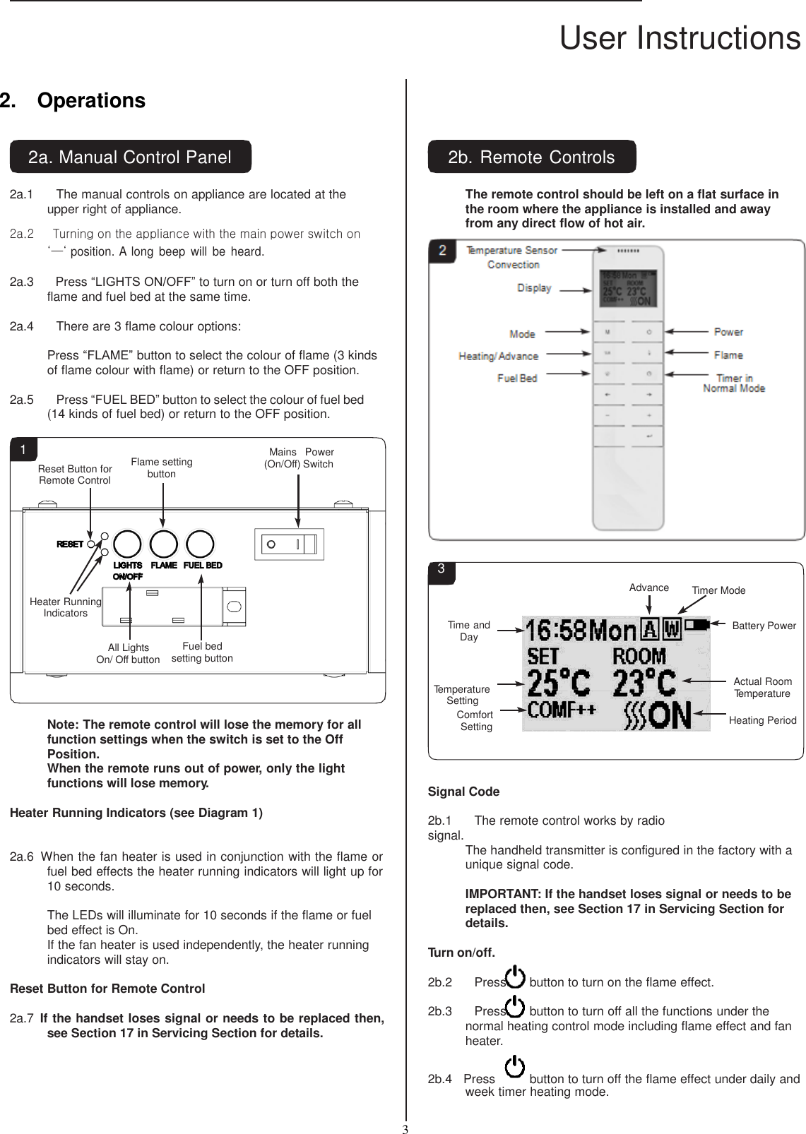 User Instructions  3    2.    Operations   2a. Manual Control Panel  2a.1     The manual controls on appliance are located at the upper right of appliance.  2a.2      Turning on the appliance with the main power switch on ‘—‘ position. A long  beep  will  be  heard.  2a.3     Press “LIGHTS ON/OFF” to turn on or turn off both the flame and fuel bed at the same time. 2b. Remote Controls  The remote control should be left on a flat surface in the room where the appliance is installed and away from any direct flow of hot air.  2    2a.4     There are 3 flame colour options:  Press “FLAME” button to select the colour of flame (3 kinds of flame colour with flame) or return to the OFF position.  2a.5     Press “FUEL BED” button to select the colour of fuel bed (14 kinds of fuel bed) or return to the OFF position.    1 Reset Button for Remote Control  Flame setting button  Mains  Power (On/Off) Switch        Heater Running Indicators       All Lights      Fuel bed 3    Time and Day  Advance   Timer Mode   Battery Power On/ Off button setting button     Note: The remote control will lose the memory for all function settings when the switch is set to the Off Position. When the remote runs out of power, only the light functions will lose memory.  Heater Running Indicators (see Diagram 1)  Temperature Setting Comfort Setting    Signal Code  2b.1     The remote control works by radio signal.  Actual Room Temperature  Heating Period 2a.6  When the fan heater is used in conjunction with the flame or fuel bed effects the heater running indicators will light up for 10 seconds.  The LEDs will illuminate for 10 seconds if the flame or fuel bed effect is On. If the fan heater is used independently, the heater running indicators will stay on.  Reset Button for Remote Control  2a.7  If the handset loses signal or needs to be replaced then, see Section 17 in Servicing Section for details. The handheld transmitter is configured in the factory with a unique signal code.  IMPORTANT: If the handset loses signal or needs to be replaced then, see Section 17 in Servicing Section for details.  Turn on/off.  2b.2     Press  button to turn on the flame effect.  2b.3     Press  button to turn off all the functions under the normal heating control mode including flame effect and fan heater. 2b.4   Press  button to turn off the flame effect under daily and week timer heating mode. 