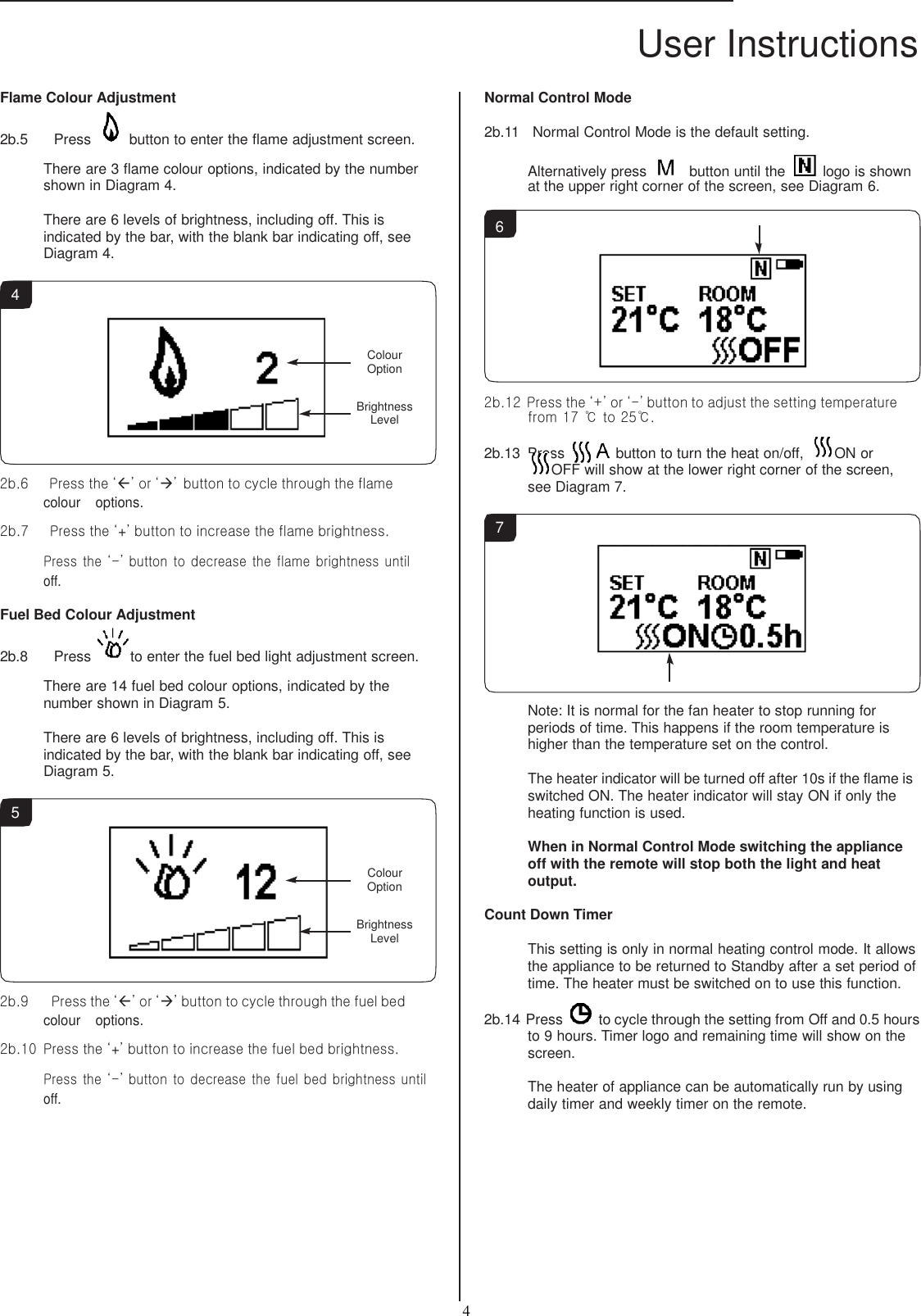 User Instructions  4   Flame Colour Adjustment 2b.5     Press  button to enter the flame adjustment screen.  There are 3 flame colour options, indicated by the number shown in Diagram 4.  There are 6 levels of brightness, including off. This is indicated by the bar, with the blank bar indicating off, see Diagram 4. Normal Control Mode  2b.11    Normal Control Mode is the default setting.  Alternatively press    button until the   logo is shown at the upper right corner of the screen, see Diagram 6.  6  4   Colour Option  Brightness Level    2b.6      Press the ‘’ or ‘’ button to cycle through the flame colour    options.  2b.7      Press the ‘+’ button to increase the flame brightness.  Press the ‘-’ button to decrease the flame brightness until off.  Fuel Bed Colour Adjustment 2b.8     Press  to enter the fuel bed light adjustment screen.  There are 14 fuel bed colour options, indicated by the number shown in Diagram 5.  There are 6 levels of brightness, including off. This is indicated by the bar, with the blank bar indicating off, see Diagram 5.  5    Colour Option  Brightness Level    2b.9    Press the ‘’ or ‘’ button to cycle through the fuel bed colour    options.  2b.10  Press the ‘+’ button to increase the fuel bed brightness.  Press the ‘-’ button to decrease the fuel bed brightness until off. 2b.12 Press the ‘+’ or ‘-’ button to adjust the setting temperature from 17 ℃ to 25℃.  2b.13  Press  button to turn the heat on/off, ON or OFF will show at the lower right corner of the screen, see Diagram 7.  7           Note: It is normal for the fan heater to stop running for periods of time. This happens if the room temperature is higher than the temperature set on the control.  The heater indicator will be turned off after 10s if the flame is switched ON. The heater indicator will stay ON if only the heating function is used.  When in Normal Control Mode switching the appliance off with the remote will stop both the light and heat output.  Count Down Timer  This setting is only in normal heating control mode. It allows the appliance to be returned to Standby after a set period of time. The heater must be switched on to use this function.  2b.14 Press   to cycle through the setting from Off and 0.5 hours to 9 hours. Timer logo and remaining time will show on the screen.  The heater of appliance can be automatically run by using daily timer and weekly timer on the remote. 