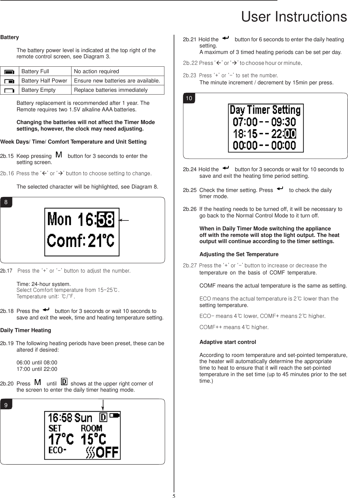 User Instructions  5   Battery  The battery power level is indicated at the top right of the remote control screen, see Diagram 3.   Battery Full No action required  Battery Half Power Ensure new batteries are available.  Battery Empty Replace batteries immediately  Battery replacement is recommended after 1 year. The Remote requires two 1.5V alkaline AAA batteries.  Changing the batteries will not affect the Timer Mode settings, however, the clock may need adjusting.  Week Days/ Time/ Comfort Temperature and Unit Setting  2b.15  Keep pressing    button for 3 seconds to enter the setting screen.  2b.16  Press the ‘’ or ‘’ button to choose setting to change.  The selected character will be highlighted, see Diagram 8.  8           2b.17   Press the ‘+’ or ‘-’ button to adjust the number.  Time: 24-hour system. Select Comfort temperature from 15-25℃. Temperature unit: ℃/℉.  2b.18  Press the    button for 3 seconds or wait 10 seconds to save and exit the week, time and heating temperature setting.  Daily Timer Heating  2b.19 The following heating periods have been preset, these can be altered if desired:  06:00 until 08:00 17:00 until 22:00  2b.20  Press    until   shows at the upper right corner of the screen to enter the daily timer heating mode. 2b.21 Hold the    button for 6 seconds to enter the daily heating setting. A maximum of 3 timed heating periods can be set per day. 2b.22 Press ‘’ or ‘’ to choose hour or minute, 2b.23  Press ‘+’ or ‘-’ to set the number. The minute increment / decrement by 15min per press.  10           2b.24 Hold the    button for 3 seconds or wait for 10 seconds to save and exit the heating time period setting.  2b.25  Check the timer setting. Press    to check the daily timer mode.  2b.26  If the heating needs to be turned off, it will be necessary to go back to the Normal Control Mode to it turn off.  When in Daily Timer Mode switching the appliance  off with the remote will stop the light output. The heat output will continue according to the timer settings.  Adjusting the Set Temperature  2b.27 Press the ‘+’ or ‘-’ button to increase or decrease the temperature  on  the  basis  of  COMF  temperature. COMF means the actual temperature is the same as setting. ECO means the actual temperature is 2℃ lower than the setting temperature.  ECO- means 4℃ lower, COMF+ means 2℃ higher. COMF++ means 4℃ higher.  Adaptive start control  According to room temperature and set-pointed temperature, the heater will automatically determine the appropriate time to heat to ensure that it will reach the set-pointed temperature in the set time (up to 45 minutes prior to the set time.)  9 