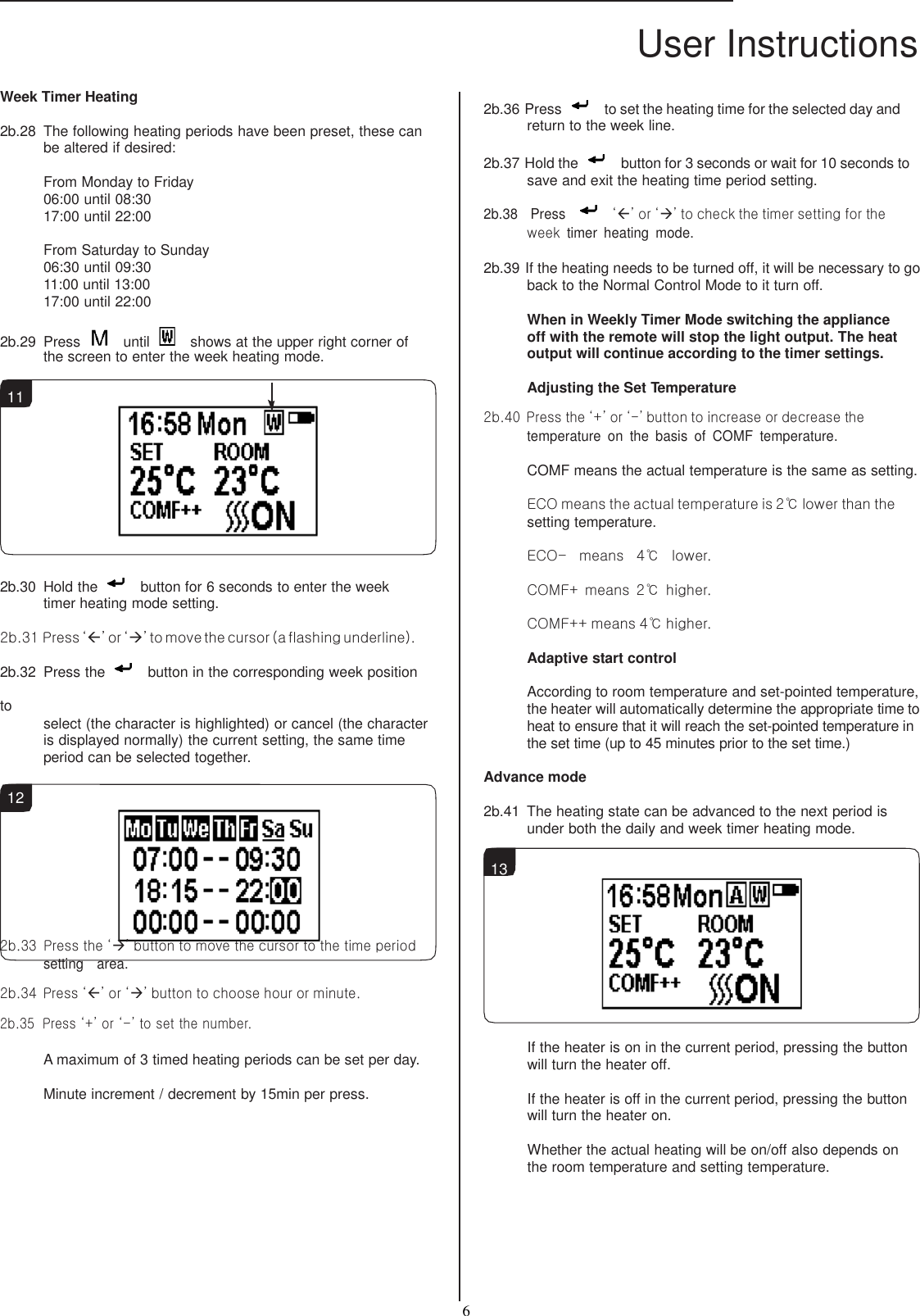 User Instructions  6   Week Timer Heating  2b.28  The following heating periods have been preset, these can be altered if desired:  From Monday to Friday 06:00 until 08:30 17:00 until 22:00  From Saturday to Sunday 06:30 until 09:30 11:00 until 13:00 17:00 until 22:00  2b.29  Press    until    shows at the upper right corner of the screen to enter the week heating mode.  11           2b.30  Hold the    button for 6 seconds to enter the week timer heating mode setting. 2b.31 Press ‘’ or ‘’ to move the cursor (a flashing underline). 2b.32  Press the    button in the corresponding week position to select (the character is highlighted) or cancel (the character is displayed normally) the current setting, the same time period can be selected together.  12  2b.36 Press    to set the heating time for the selected day and return to the week line.  2b.37 Hold the    button for 3 seconds or wait for 10 seconds to save and exit the heating time period setting.  2b.38    Press     ‘’ or ‘’ to check the timer setting for the  week timer  heating  mode.  2b.39 If the heating needs to be turned off, it will be necessary to go back to the Normal Control Mode to it turn off.  When in Weekly Timer Mode switching the appliance off with the remote will stop the light output. The heat output will continue according to the timer settings.  Adjusting the Set Temperature  2b.40 Press the ‘+’ or ‘-’ button to increase or decrease the temperature  on  the  basis  of  COMF  temperature. COMF means the actual temperature is the same as setting. ECO means the actual temperature is 2℃ lower than the setting temperature. ECO-  means  4℃  lower. COMF+ means  2℃  higher. COMF++ means 4℃ higher. Adaptive start control  According to room temperature and set-pointed temperature, the heater will automatically determine the appropriate time to heat to ensure that it will reach the set-pointed temperature in the set time (up to 45 minutes prior to the set time.)  Advance mode  2b.41  The heating state can be advanced to the next period is under both the daily and week timer heating mode.  13    2b.33  Press the ‘’ button to move the cursor to the time period setting    area.  2b.34  Press ‘’ or ‘’ button to choose hour or minute.  2b.35  Press ‘+’ or ‘-’ to set the number.  A maximum of 3 timed heating periods can be set per day. Minute increment / decrement by 15min per press.  If the heater is on in the current period, pressing the button will turn the heater off.  If the heater is off in the current period, pressing the button will turn the heater on.  Whether the actual heating will be on/off also depends on the room temperature and setting temperature. 