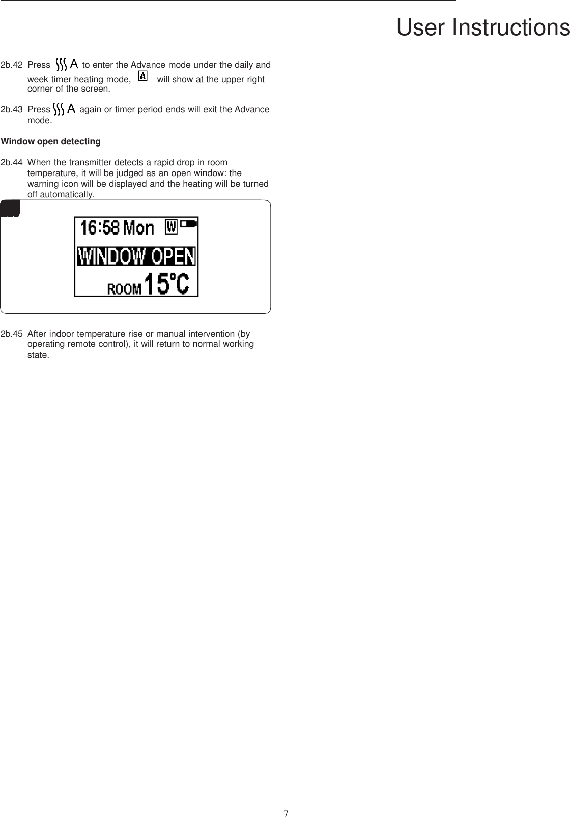 User Instructions  7    2b.42  Press  to enter the Advance mode under the daily and week timer heating mode,    will show at the upper right corner of the screen.  2b.43  Press  again or timer period ends will exit the Advance mode.  Window open detecting  2b.44  When the transmitter detects a rapid drop in room temperature, it will be judged as an open window: the warning icon will be displayed and the heating will be turned off automatically.    14    16     2b.45  After indoor temperature rise or manual intervention (by operating remote control), it will return to normal working state.  