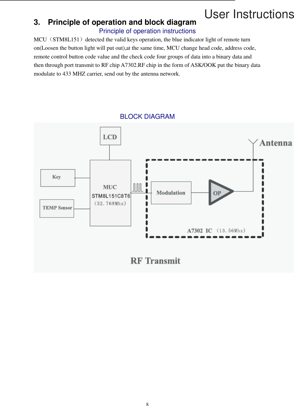 User Instructions  8  3.    Principle of operation and block diagram Principle of operation instructions MCU（STM8L151）detected the valid keys operation, the blue indicator light of remote turn on(Loosen the button light will put out),at the same time, MCU change head code, address code, remote control button code value and the check code four groups of data into a binary data and then through port transmit to RF chip A7302.RF chip in the form of ASK/OOK put the binary data modulate to 433 MHZ carrier, send out by the antenna network.   BLOCK DIAGRAM  