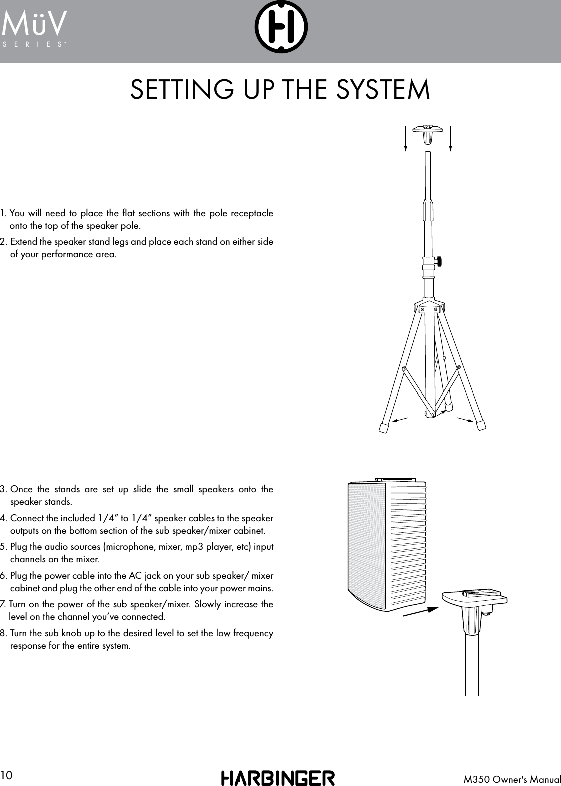 10 M350 Owner's ManualSERIESMuV&uml;SETTING UP THE SYSTEM1.  You will need to place the ﬂat sections with the pole receptacle onto the top of the speaker pole.2.  Extend the speaker stand legs and place each stand on either side of your performance area.3.  Once the stands are set up slide the small speakers onto the speaker stands.4.  Connect the included 1/4&rdquo; to 1/4&rdquo; speaker cables to the speaker outputs on the bottom section of the sub speaker/mixer cabinet.5.  Plug the audio sources (microphone, mixer, mp3 player, etc) input channels on the mixer.6.  Plug the power cable into the AC jack on your sub speaker/ mixer cabinet and plug the other end of the cable into your power mains.7.  Turn on the power of the sub speaker/mixer. Slowly increase the level on the channel you&rsquo;ve connected.8.  Turn the sub knob up to the desired level to set the low frequency response for the entire system.