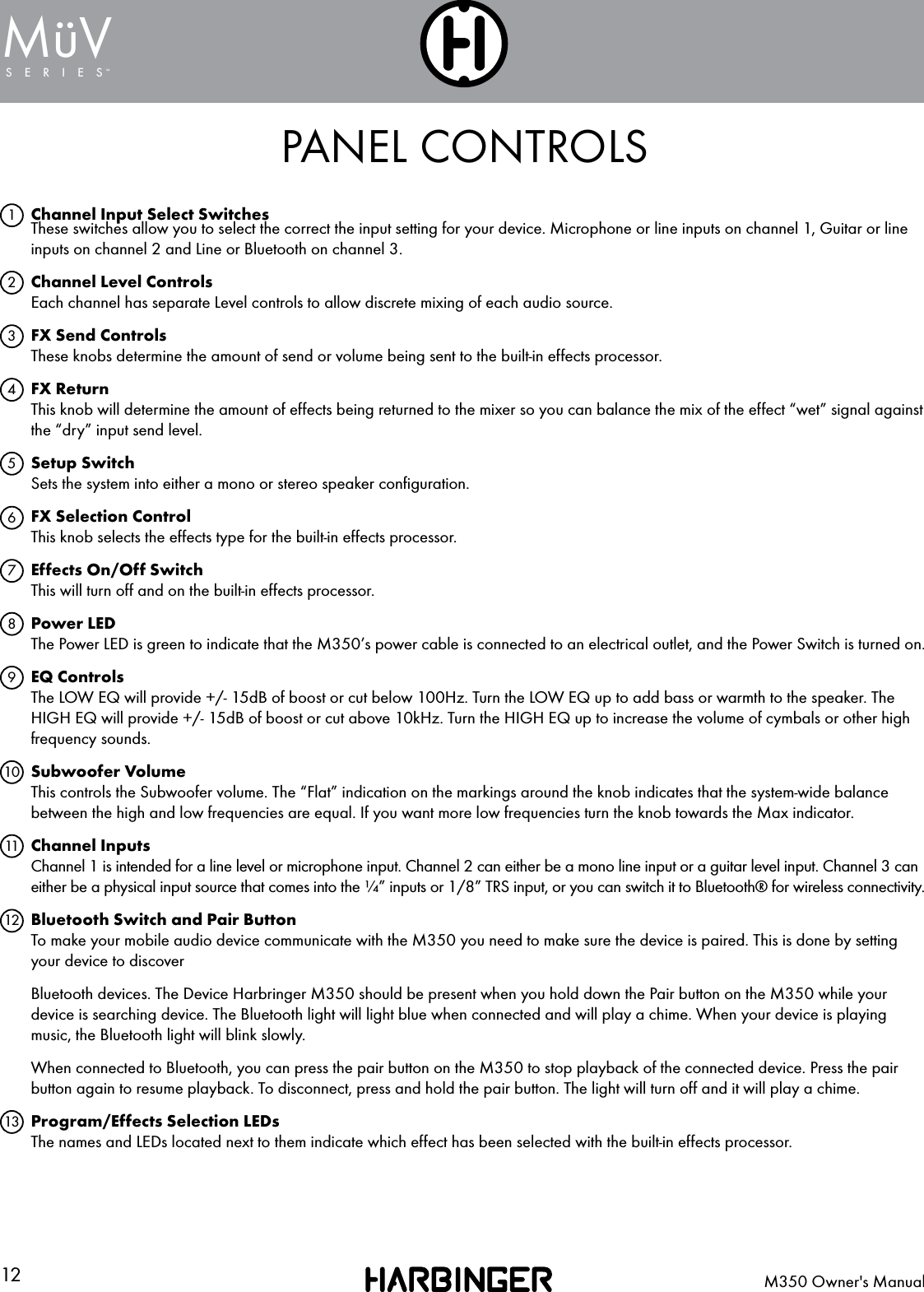 12 M350 Owner's ManualSERIESMuV&uml;PANEL CONTROLSChannel Input Select Switches These switches allow you to select the correct the input setting for your device. Microphone or line inputs on channel 1, Guitar or line inputs on channel 2 and Line or Bluetooth on channel 3. Channel Level Controls Each channel has separate Level controls to allow discrete mixing of each audio source.FX Send Controls These knobs determine the amount of send or volume being sent to the built-in effects processor.FX Return This knob will determine the amount of effects being returned to the mixer so you can balance the mix of the effect &ldquo;wet&rdquo; signal against the &ldquo;dry&rdquo; input send level.Setup Switch Sets the system into either a mono or stereo speaker conﬁguration.FX Selection Control This knob selects the effects type for the built-in effects processor.Effects On/Off Switch This will turn off and on the built-in effects processor.Power LED The Power LED is green to indicate that the M350&rsquo;s power cable is connected to an electrical outlet, and the Power Switch is turned on.EQ Controls The LOW EQ will provide +/- 15dB of boost or cut below 100Hz. Turn the LOW EQ up to add bass or warmth to the speaker. The HIGH EQ will provide +/- 15dB of boost or cut above 10kHz. Turn the HIGH EQ up to increase the volume of cymbals or other high frequency sounds.Subwoofer Volume This controls the Subwoofer volume. The &ldquo;Flat&rdquo; indication on the markings around the knob indicates that the system-wide balance between the high and low frequencies are equal. If you want more low frequencies turn the knob towards the Max indicator.Channel Inputs Channel 1 is intended for a line level or microphone input. Channel 2 can either be a mono line input or a guitar level input. Channel 3 can either be a physical input source that comes into the &frac14;&rdquo; inputs or 1/8&rdquo; TRS input, or you can switch it to Bluetooth&reg; for wireless connectivity.Bluetooth Switch and Pair Button To make your mobile audio device communicate with the M350 you need to make sure the device is paired. This is done by setting your device to discoverBluetooth devices. The Device Harbringer M350 should be present when you hold down the Pair button on the M350 while your device is searching device. The Bluetooth light will light blue when connected and will play a chime. When your device is playing music, the Bluetooth light will blink slowly.When connected to Bluetooth, you can press the pair button on the M350 to stop playback of the connected device. Press the pair button again to resume playback. To disconnect, press and hold the pair button. The light will turn off and it will play a chime.Program/Effects Selection LEDs The names and LEDs located next to them indicate which effect has been selected with the built-in effects processor.12345678910111213