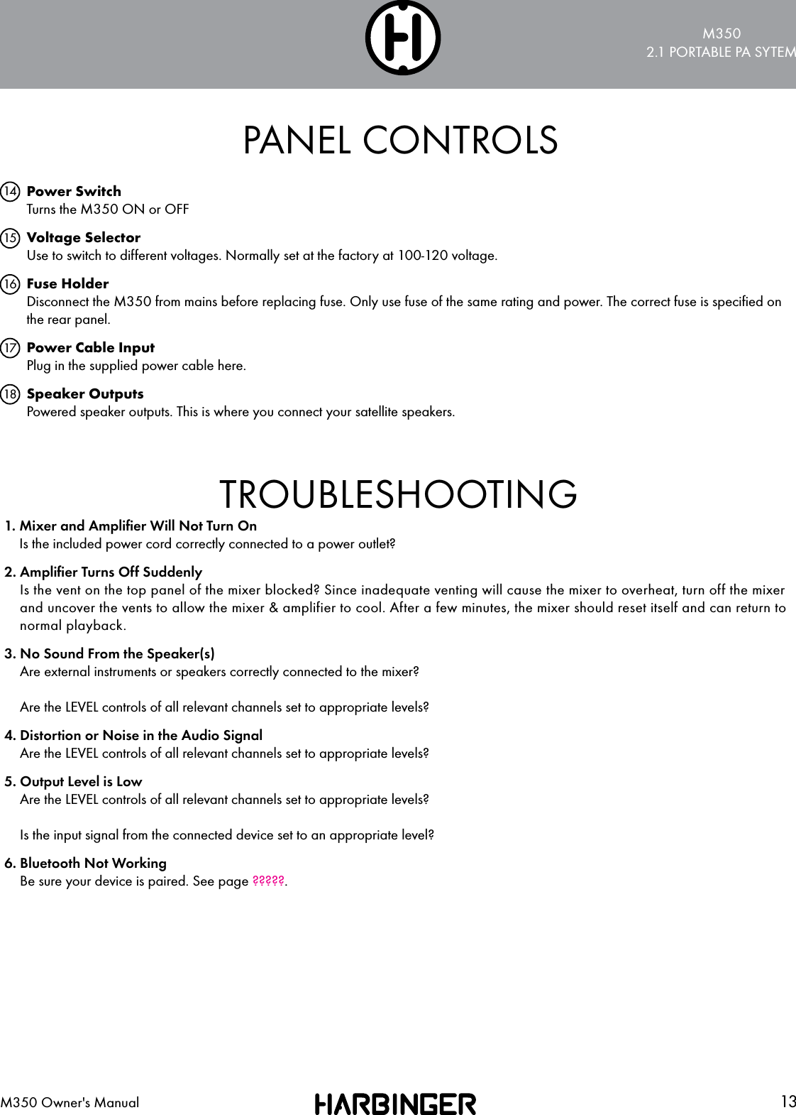 M3502.1 PORTABLE PA SYTEM13M350 Owner's ManualPANEL CONTROLSPower Switch Turns the M350 ON or OFF Voltage Selector Use to switch to different voltages. Normally set at the factory at 100-120 voltage.Fuse Holder Disconnect the M350 from mains before replacing fuse. Only use fuse of the same rating and power. The correct fuse is speciﬁed on the rear panel.Power Cable Input Plug in the supplied power cable here.Speaker Outputs Powered speaker outputs. This is where you connect your satellite speakers.1415161718TROUBLESHOOTING1.  Mixer and Ampliﬁer Will Not Turn On Is the included power cord correctly connected to a power outlet?2.  Ampliﬁer Turns Off Suddenly Is the vent on the top panel of the mixer blocked? Since inadequate venting will cause the mixer to overheat, turn off the mixer and uncover the vents to allow the mixer &amp; amplifier to cool. After a few minutes, the mixer should reset itself and can return to normal playback.3.  No Sound From the Speaker(s) Are external instruments or speakers correctly connected to the mixer?  Are the LEVEL controls of all relevant channels set to appropriate levels?4.  Distortion or Noise in the Audio Signal Are the LEVEL controls of all relevant channels set to appropriate levels?5.  Output Level is Low Are the LEVEL controls of all relevant channels set to appropriate levels?  Is the input signal from the connected device set to an appropriate level?6.  Bluetooth Not Working Be sure your device is paired. See page ?????.