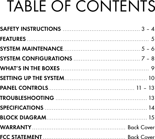 TABLE OF CONTENTSSAFETY INSTRUCTIONS  ........................................... 3 &ndash; 4FEATURES ....................................................................  5SYSTEM MAINTENANCE ........................................... 5 &ndash; 6SYSTEM CONFIGURATIONS ..................................... 7 &ndash; 8WHAT&rsquo;S IN THE BOXES .................................................  9SETTING UP THE SYSTEM .............................................. 10PANEL CONTROLS ................................................ 11 &ndash; 13TROUBLESHOOTING  ................................................... 13SPECIFICATIONS ......................................................... 14BLOCK DIAGRAM ........................................................ 15WARRANTY ....................................................  Back CoverFCC STATEMENT ..............................................  Back Cover