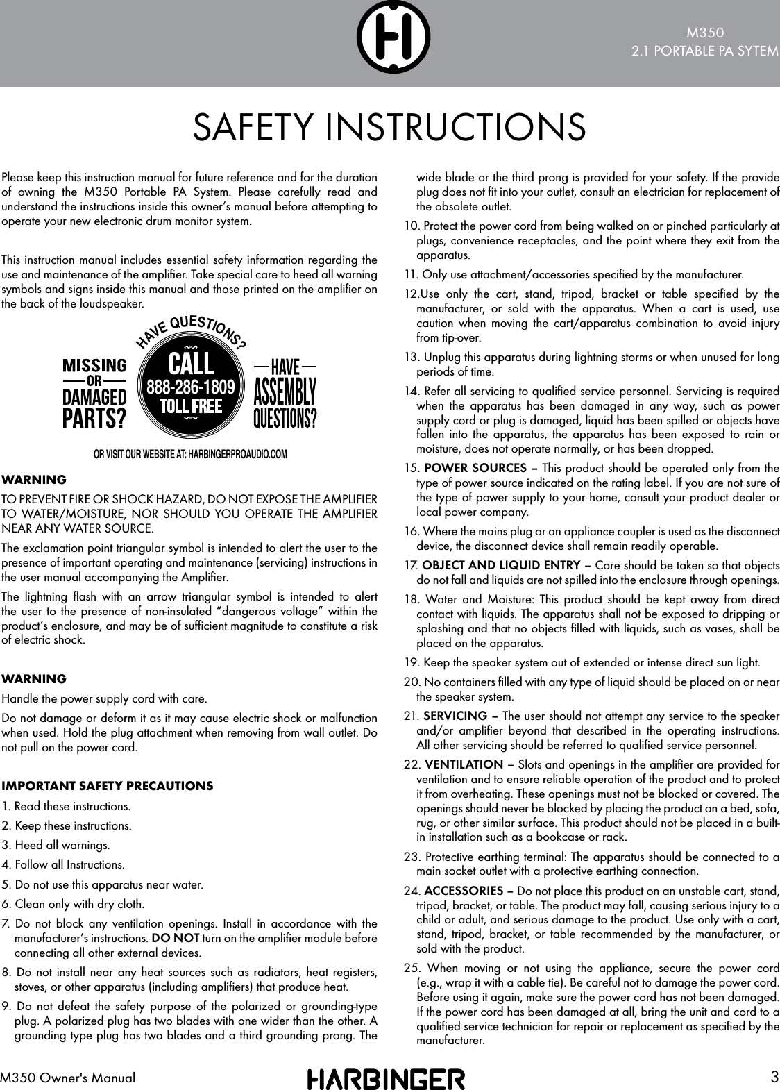 M3502.1 PORTABLE PA SYTEM3M350 Owner's ManualPlease keep this instruction manual for future reference and for the duration of owning the M350 Portable PA System. Please carefully read and understand the instructions inside this owner&rsquo;s manual before attempting to operate your new electronic drum monitor system.This instruction manual includes essential safety information regarding the use and maintenance of the ampliﬁer. Take special care to heed all warning symbols and signs inside this manual and those printed on the ampliﬁer on the back of the loudspeaker.WARNINGTO PREVENT FIRE OR SHOCK HAZARD, DO NOT EXPOSE THE AMPLIFIER TO WATER/MOISTURE, NOR SHOULD YOU OPERATE THE AMPLIFIER NEAR ANY WATER SOURCE.The exclamation point triangular symbol is intended to alert the user to the presence of important operating and maintenance (servicing) instructions in the user manual accompanying the Ampliﬁer.The lightning ﬂash with an arrow triangular symbol is intended to alert the user to the presence of non-insulated &ldquo;dangerous voltage&rdquo; within the product&rsquo;s enclosure, and may be of sufﬁcient magnitude to constitute a risk of electric shock.WARNINGHandle the power supply cord with care.Do not damage or deform it as it may cause electric shock or malfunction when used. Hold the plug attachment when removing from wall outlet. Do not pull on the power cord.IMPORTANT SAFETY PRECAUTIONS1. Read these instructions.2. Keep these instructions.3. Heed all warnings.4. Follow all Instructions.5. Do not use this apparatus near water.6. Clean only with dry cloth.7. Do not block any ventilation openings. Install in accordance with the manufacturer&rsquo;s instructions. DO NOT turn on the ampliﬁer module before connecting all other external devices.8. Do not install near any heat sources such as radiators, heat registers, stoves, or other apparatus (including ampliﬁers) that produce heat.9. Do not defeat the safety purpose of the polarized or grounding-type plug. A polarized plug has two blades with one wider than the other. A grounding type plug has two blades and a third grounding prong. The wide blade or the third prong is provided for your safety. If the provide plug does not ﬁt into your outlet, consult an electrician for replacement of the obsolete outlet.10. Protect the power cord from being walked on or pinched particularly at plugs, convenience receptacles, and the point where they exit from the apparatus.11. Only use attachment/accessories speciﬁed by the manufacturer.12.Use only the cart, stand, tripod, bracket or table speciﬁed by the manufacturer, or sold with the apparatus. When a cart is used, use caution when moving the cart/apparatus combination to avoid injury from tip-over.13. Unplug this apparatus during lightning storms or when unused for long periods of time.14. Refer all servicing to qualiﬁed service personnel. Servicing is required when the apparatus has been damaged in any way, such as power supply cord or plug is damaged, liquid has been spilled or objects have fallen into the apparatus, the apparatus has been exposed to rain or moisture, does not operate normally, or has been dropped.15. POWER SOURCES &ndash; This product should be operated only from the type of power source indicated on the rating label. If you are not sure of the type of power supply to your home, consult your product dealer or local power company.16. Where the mains plug or an appliance coupler is used as the disconnect device, the disconnect device shall remain readily operable.17.  OBJECT AND LIQUID ENTRY &ndash; Care should be taken so that objects do not fall and liquids are not spilled into the enclosure through openings.18. Water and Moisture: This product should be kept away from direct contact with liquids. The apparatus shall not be exposed to dripping or splashing and that no objects ﬁlled with liquids, such as vases, shall be placed on the apparatus.19. Keep the speaker system out of extended or intense direct sun light.20. No containers ﬁlled with any type of liquid should be placed on or near the speaker system.21. SERVICING &ndash; The user should not attempt any service to the speaker and/or ampliﬁer beyond that described in the operating instructions. All other servicing should be referred to qualiﬁed service personnel.22. VENTILATION &ndash; Slots and openings in the ampliﬁer are provided for ventilation and to ensure reliable operation of the product and to protect it from overheating. These openings must not be blocked or covered. The openings should never be blocked by placing the product on a bed, sofa, rug, or other similar surface. This product should not be placed in a built-in installation such as a bookcase or rack.23. Protective earthing terminal: The apparatus should be connected to a main socket outlet with a protective earthing connection.24. ACCESSORIES &ndash; Do not place this product on an unstable cart, stand, tripod, bracket, or table. The product may fall, causing serious injury to a child or adult, and serious damage to the product. Use only with a cart, stand, tripod, bracket, or table recommended by the manufacturer, or sold with the product.25. When moving or not using the appliance, secure the power cord (e.g., wrap it with a cable tie). Be careful not to damage the power cord. Before using it again, make sure the power cord has not been damaged. If the power cord has been damaged at all, bring the unit and cord to a qualiﬁed service technician for repair or replacement as speciﬁed by the manufacturer.SAFETY INSTRUCTIONSHAVE QUESTIONS?888-286-1809OR VISIT OUR WEBSITE AT: HARBINGERPROAUDIO.COM