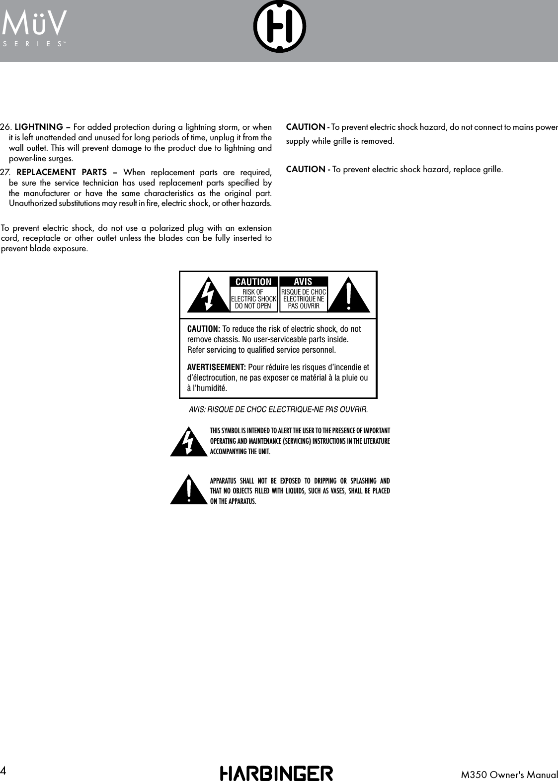 4M350 Owner's ManualSERIESMuV&uml;WARNING: To reduce the risk of fire or shock do not expose this equipment to rain or moisture.AVERTISEEMENT:  Pour  r&eacute;duire  les  risques d&rsquo;incendie et d&rsquo;&eacute;lectrocution, ne pas exposer ce mat&eacute;rial &agrave; la pluie ou &agrave; l&rsquo;humidit&eacute;.RISK OF ELECTRIC SHOCK DO NOT OPENRISQUE DE CHOC ELECTRIQUE NE PAS OUVRIRRISK OF ELECTRIC SHOCK DO NOT OPENRISQUE DE CHOC ELECTRIQUE NE PAS OUVRIRCAUTION: To reduce the risk of electric shock, do not remove chassis. No user-serviceable parts inside.Refer servicing to qualified service personnel.AVERTISEEMENT: Pour r&eacute;duire les risques d&rsquo;incendie et d&rsquo;&eacute;lectrocution, ne pas exposer ce mat&eacute;rial &agrave; la pluie ou &agrave; l&rsquo;humidit&eacute;.WARNING: To reduce the risk of fire or shock do not expose this equipment to rain or moisture.AVERTISEEMENT:  Pour  r&eacute;duire  les  risques d&rsquo;incendie et d&rsquo;&eacute;lectrocution, ne pas exposer ce mat&eacute;rial &agrave; la pluie ou &agrave; l&rsquo;humidit&eacute;.RISK OF ELECTRIC SHOCK DO NOT OPENRISQUE DE CHOC ELECTRIQUE NE PAS OUVRIRRISK OF ELECTRIC SHOCK DO NOT OPENRISQUE DE CHOC ELECTRIQUE NE PAS OUVRIRCAUTION: To reduce the risk of electric shock, do not remove chassis. No user-serviceable parts inside.Refer servicing to qualified service personnel.AVERTISEEMENT: Pour r&eacute;duire les risques d&rsquo;incendie et d&rsquo;&eacute;lectrocution, ne pas exposer ce mat&eacute;rial &agrave; la pluie ou &agrave; l&rsquo;humidit&eacute;.THIS SYMBOL IS INTENDED TO ALERT THE USER TO THE PRESENCE OF IMPORTANT OPERATING AND MAINTENANCE (SERVICING) INSTRUCTIONS IN THE LITERATURE ACCOMPANYING THE UNIT.WARNING: To reduce the risk of fire or shock do not expose this equipment to rain or moisture.AVERTISEEMENT:  Pour  r&eacute;duire  les  risques d&rsquo;incendie et d&rsquo;&eacute;lectrocution, ne pas exposer ce mat&eacute;rial &agrave; la pluie ou &agrave; l&rsquo;humidit&eacute;.RISK OF ELECTRIC SHOCK DO NOT OPENRISQUE DE CHOC ELECTRIQUE NE PAS OUVRIRRISK OF ELECTRIC SHOCK DO NOT OPENRISQUE DE CHOC ELECTRIQUE NE PAS OUVRIRCAUTION: To reduce the risk of electric shock, do not remove chassis. No user-serviceable parts inside.Refer servicing to qualified service personnel.AVERTISEEMENT: Pour r&eacute;duire les risques d&rsquo;incendie et d&rsquo;&eacute;lectrocution, ne pas exposer ce mat&eacute;rial &agrave; la pluie ou &agrave; l&rsquo;humidit&eacute;.APPARATUS SHALL NOT BE EXPOSED TO DRIPPING OR SPLASHING AND  THAT NO OBJECTS FILLED WITH LIQUIDS, SUCH AS VASES, SHALL BE PLACED ON THE APPARATUS.CAUTION - To prevent electric shock hazard, do not connect to mains powersupply while grille is removed.CAUTION - To prevent electric shock hazard, replace grille.26. LIGHTNING &ndash; For added protection during a lightning storm, or when it is left unattended and unused for long periods of time, unplug it from the wall outlet. This will prevent damage to the product due to lightning and power-line surges.27.   REPLACEMENT PARTS &ndash; When replacement parts are required, be sure the service technician has used replacement parts speciﬁed by the manufacturer or have the same characteristics as the original part. Unauthorized substitutions may result in ﬁre, electric shock, or other hazards.To prevent electric shock, do not use a polarized plug with an extension cord, receptacle or other outlet unless the blades can be fully inserted to prevent blade exposure.
