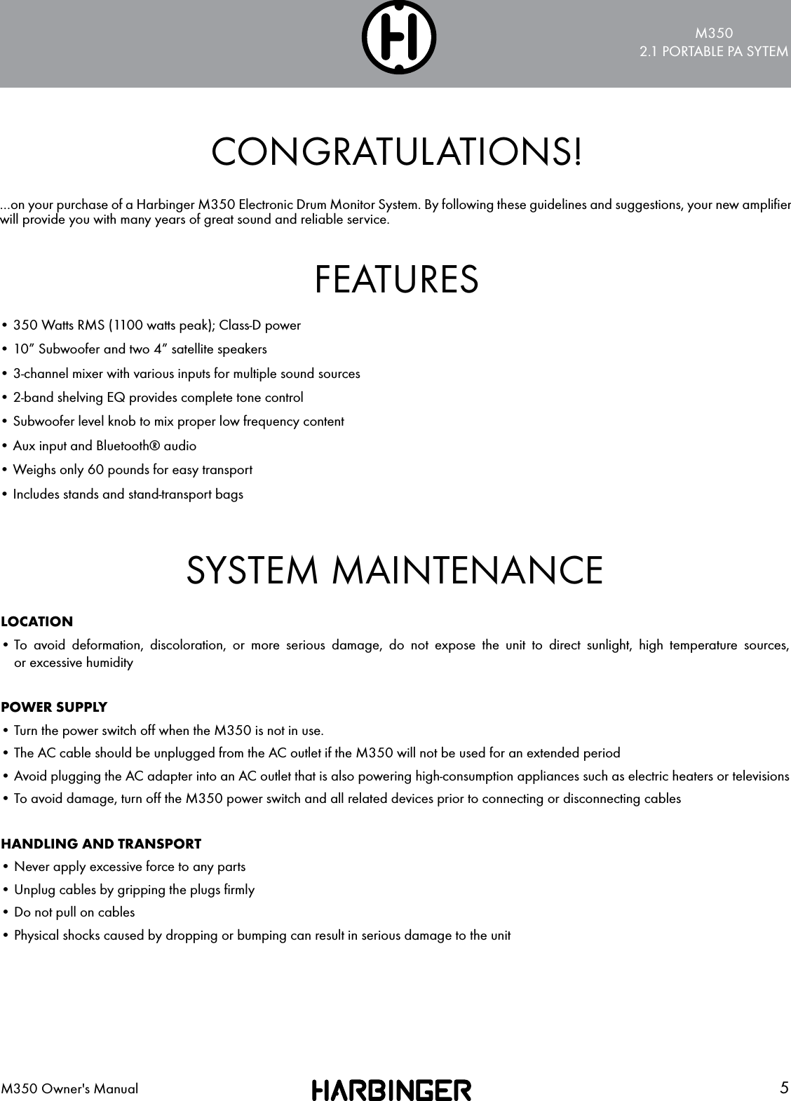 M3502.1 PORTABLE PA SYTEM5M350 Owner's ManualCONGRATULATIONS!FEATURES&hellip;on your purchase of a Harbinger M350 Electronic Drum Monitor System. By following these guidelines and suggestions, your new ampliﬁer will provide you with many years of great sound and reliable service.&bull; 350 Watts RMS (1100 watts peak); Class-D power&bull; 10&rdquo; Subwoofer and two 4&rdquo; satellite speakers&bull; 3-channel mixer with various inputs for multiple sound sources&bull; 2-band shelving EQ provides complete tone control&bull; Subwoofer level knob to mix proper low frequency content&bull; Aux input and Bluetooth&reg; audio&bull; Weighs only 60 pounds for easy transport&bull; Includes stands and stand-transport bagsSYSTEM MAINTENANCELOCATION&bull;  To avoid deformation, discoloration, or more serious damage, do not expose the unit to direct sunlight, high temperature sources,  or excessive humidityPOWER SUPPLY&bull; Turn the power switch off when the M350 is not in use.&bull; The AC cable should be unplugged from the AC outlet if the M350 will not be used for an extended period&bull; Avoid plugging the AC adapter into an AC outlet that is also powering high-consumption appliances such as electric heaters or televisions&bull; To avoid damage, turn off the M350 power switch and all related devices prior to connecting or disconnecting cablesHANDLING AND TRANSPORT&bull; Never apply excessive force to any parts&bull; Unplug cables by gripping the plugs ﬁrmly&bull; Do not pull on cables&bull; Physical shocks caused by dropping or bumping can result in serious damage to the unit
