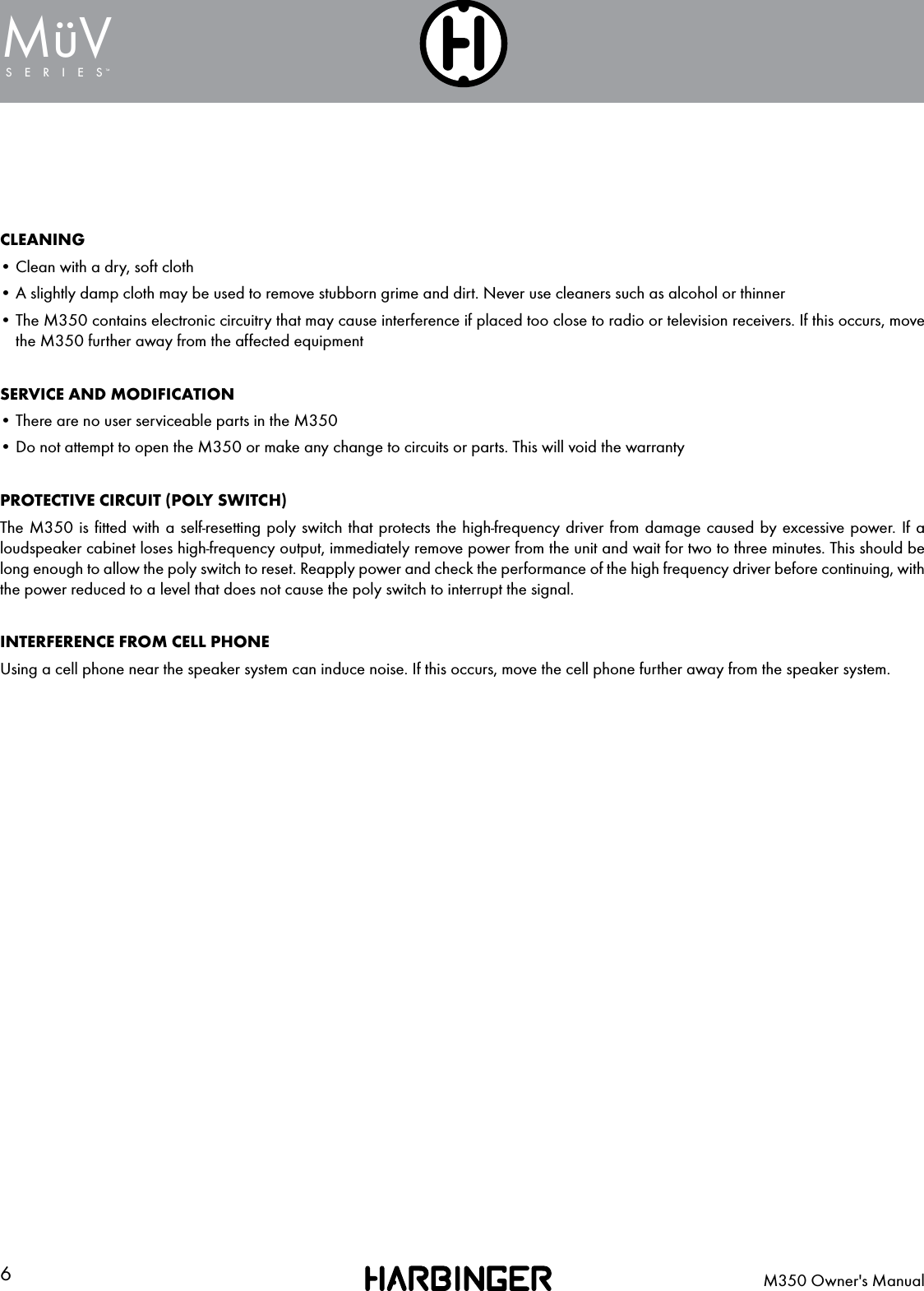 6M350 Owner's ManualSERIESMuV&uml;CLEANING&bull; Clean with a dry, soft cloth&bull; A slightly damp cloth may be used to remove stubborn grime and dirt. Never use cleaners such as alcohol or thinner&bull;  The M350 contains electronic circuitry that may cause interference if placed too close to radio or television receivers. If this occurs, move the M350 further away from the affected equipmentSERVICE AND MODIFICATION&bull; There are no user serviceable parts in the M350&bull; Do not attempt to open the M350 or make any change to circuits or parts. This will void the warrantyPROTECTIVE CIRCUIT (POLY SWITCH)The M350 is ﬁtted with a self-resetting poly switch that protects the high-frequency driver from damage caused by excessive power. If a loudspeaker cabinet loses high-frequency output, immediately remove power from the unit and wait for two to three minutes. This should be long enough to allow the poly switch to reset. Reapply power and check the performance of the high frequency driver before continuing, with the power reduced to a level that does not cause the poly switch to interrupt the signal.INTERFERENCE FROM CELL PHONEUsing a cell phone near the speaker system can induce noise. If this occurs, move the cell phone further away from the speaker system.