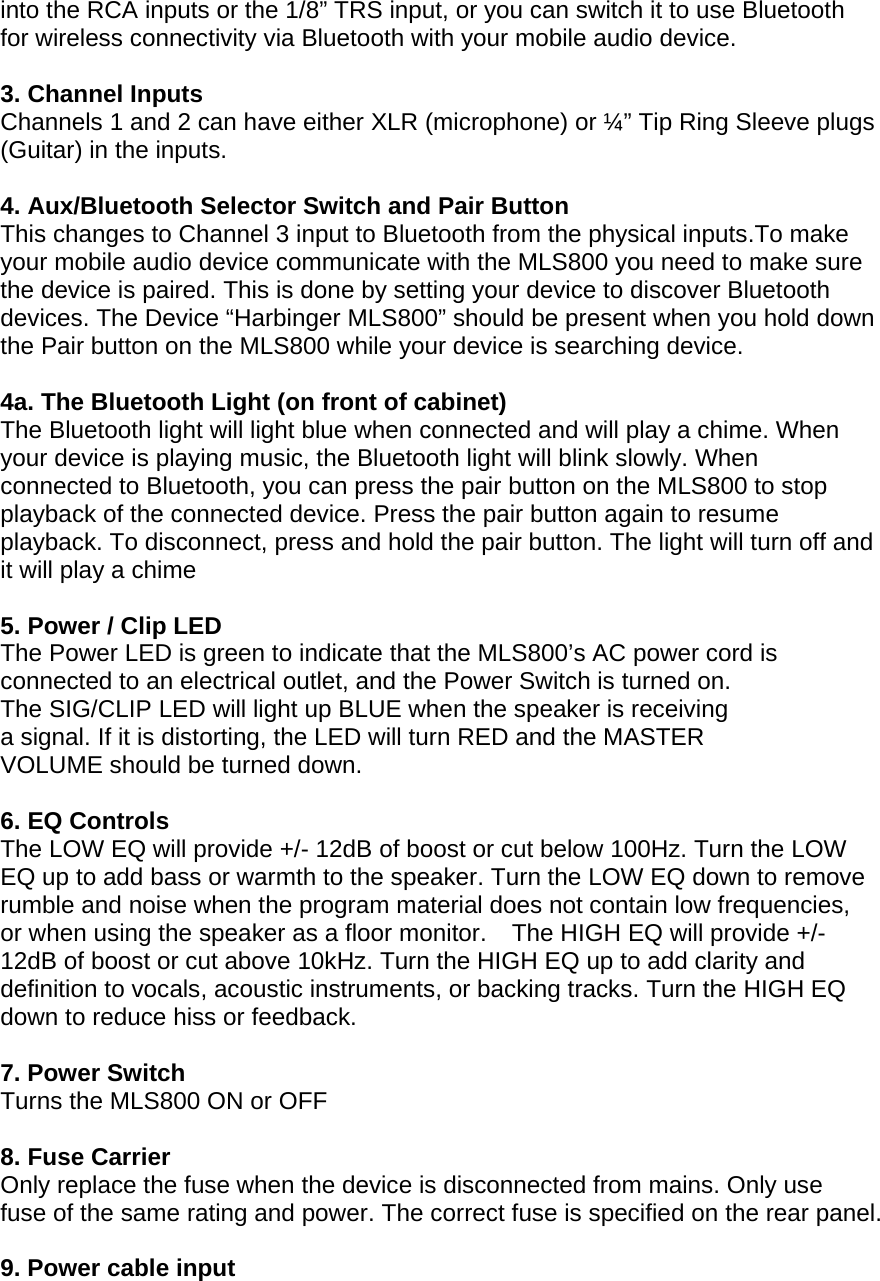into the RCA inputs or the 1/8&rdquo; TRS input, or you can switch it to use Bluetooth for wireless connectivity via Bluetooth with your mobile audio device.  3. Channel Inputs Channels 1 and 2 can have either XLR (microphone) or &frac14;&rdquo; Tip Ring Sleeve plugs (Guitar) in the inputs.  4. Aux/Bluetooth Selector Switch and Pair Button This changes to Channel 3 input to Bluetooth from the physical inputs.To make your mobile audio device communicate with the MLS800 you need to make sure the device is paired. This is done by setting your device to discover Bluetooth devices. The Device &ldquo;Harbinger MLS800&rdquo; should be present when you hold down the Pair button on the MLS800 while your device is searching device.  4a. The Bluetooth Light (on front of cabinet) The Bluetooth light will light blue when connected and will play a chime. When your device is playing music, the Bluetooth light will blink slowly. When connected to Bluetooth, you can press the pair button on the MLS800 to stop playback of the connected device. Press the pair button again to resume playback. To disconnect, press and hold the pair button. The light will turn off and it will play a chime  5. Power / Clip LED The Power LED is green to indicate that the MLS800&rsquo;s AC power cord is connected to an electrical outlet, and the Power Switch is turned on.  The SIG/CLIP LED will light up BLUE when the speaker is receiving a signal. If it is distorting, the LED will turn RED and the MASTER VOLUME should be turned down.  6. EQ Controls The LOW EQ will provide +/- 12dB of boost or cut below 100Hz. Turn the LOW EQ up to add bass or warmth to the speaker. Turn the LOW EQ down to remove rumble and noise when the program material does not contain low frequencies, or when using the speaker as a floor monitor. The HIGH EQ will provide +/- 12dB of boost or cut above 10kHz. Turn the HIGH EQ up to add clarity and definition to vocals, acoustic instruments, or backing tracks. Turn the HIGH EQ down to reduce hiss or feedback.   7. Power Switch Turns the MLS800 ON or OFF   8. Fuse Carrier  Only replace the fuse when the device is disconnected from mains. Only use fuse of the same rating and power. The correct fuse is specified on the rear panel.   9. Power cable input 