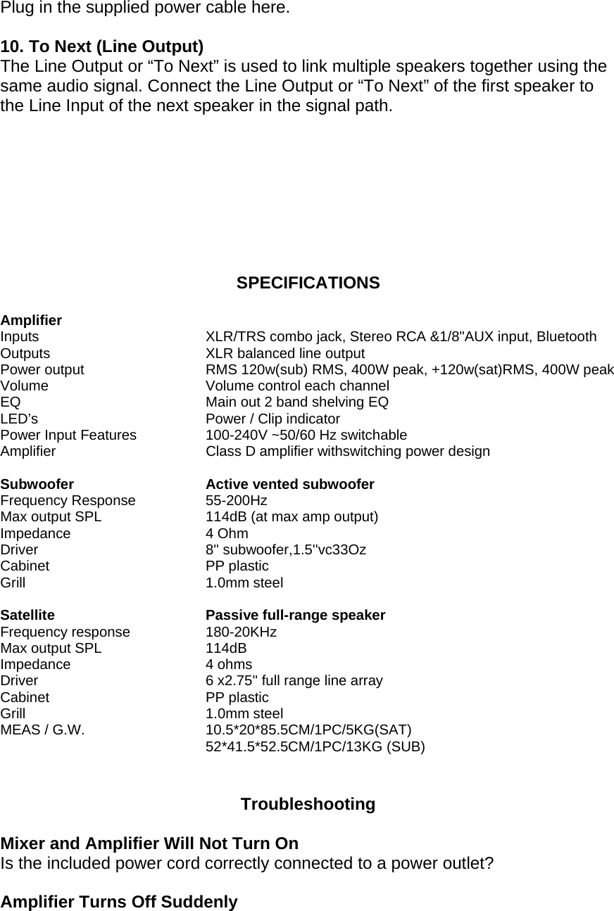 Plug in the supplied power cable here.   10. To Next (Line Output)  The Line Output or &ldquo;To Next&rdquo; is used to link multiple speakers together using the same audio signal. Connect the Line Output or &ldquo;To Next&rdquo; of the first speaker to the Line Input of the next speaker in the signal path.         SPECIFICATIONS  Amplifier Inputs        XLR/TRS combo jack, Stereo RCA &amp;1/8"AUX input, Bluetooth Outputs       XLR balanced line output  Power output       RMS 120w(sub) RMS, 400W peak, +120w(sat)RMS, 400W peak Volume       Volume control each channel EQ        Main out 2 band shelving EQ  LED&rsquo;s    Power / Clip indicator Power Input Features  100-240V ~50/60 Hz switchable Amplifier  Class D amplifier withswitching power design  Subwoofer       Active vented subwoofer  Frequency Response    55-200Hz  Max output SPL     114dB (at max amp output)  Impedance     4 Ohm Driver    8'' subwoofer,1.5''vc33Oz Cabinet    PP plastic  Grill    1.0mm steel   Satellite       Passive full-range speaker  Frequency response    180-20KHz  Max output SPL     114dB  Impedance     4 ohms  Driver        6 x2.75'' full range line array  Cabinet    PP plastic  Grill    1.0mm steel  MEAS / G.W.      10.5*20*85.5CM/1PC/5KG(SAT) 52*41.5*52.5CM/1PC/13KG (SUB)    Troubleshooting  Mixer and Amplifier Will Not Turn On  Is the included power cord correctly connected to a power outlet?   Amplifier Turns Off Suddenly  