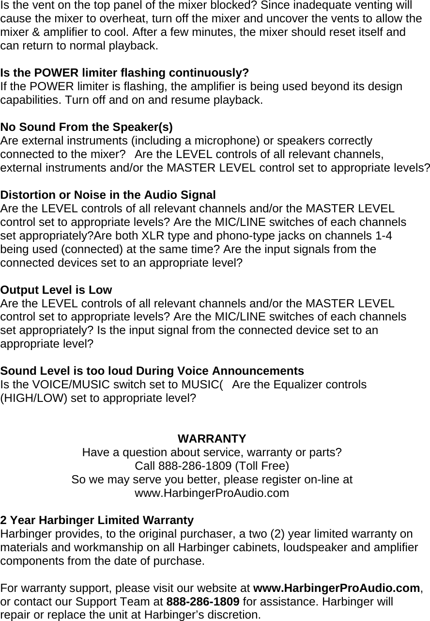Is the vent on the top panel of the mixer blocked? Since inadequate venting will cause the mixer to overheat, turn off the mixer and uncover the vents to allow the mixer &amp; amplifier to cool. After a few minutes, the mixer should reset itself and can return to normal playback.   Is the POWER limiter flashing continuously? If the POWER limiter is flashing, the amplifier is being used beyond its design capabilities. Turn off and on and resume playback.   No Sound From the Speaker(s)  Are external instruments (including a microphone) or speakers correctly connected to the mixer?Are the LEVEL controls of all relevant channels, external instruments and/or the MASTER LEVEL control set to appropriate levels?   Distortion or Noise in the Audio Signal  Are the LEVEL controls of all relevant channels and/or the MASTER LEVEL control set to appropriate levels? Are the MIC/LINE switches of each channels set appropriately?Are both XLR type and phono-type jacks on channels 1-4 being used (connected) at the same time? Are the input signals from the connected devices set to an appropriate level?   Output Level is Low  Are the LEVEL controls of all relevant channels and/or the MASTER LEVEL control set to appropriate levels? Are the MIC/LINE switches of each channels set appropriately? Is the input signal from the connected device set to an appropriate level?   Sound Level is too loud During Voice Announcements  Is the VOICE/MUSIC switch set to MUSIC(Are the Equalizer controls (HIGH/LOW) set to appropriate level?    WARRANTY Have a question about service, warranty or parts? Call 888-286-1809 (Toll Free) So we may serve you better, please register on-line at www.HarbingerProAudio.com  2 Year Harbinger Limited Warranty Harbinger provides, to the original purchaser, a two (2) year limited warranty on materials and workmanship on all Harbinger cabinets, loudspeaker and amplifier components from the date of purchase.  For warranty support, please visit our website at www.HarbingerProAudio.com, or contact our Support Team at 888-286-1809 for assistance. Harbinger will repair or replace the unit at Harbinger&rsquo;s discretion. 