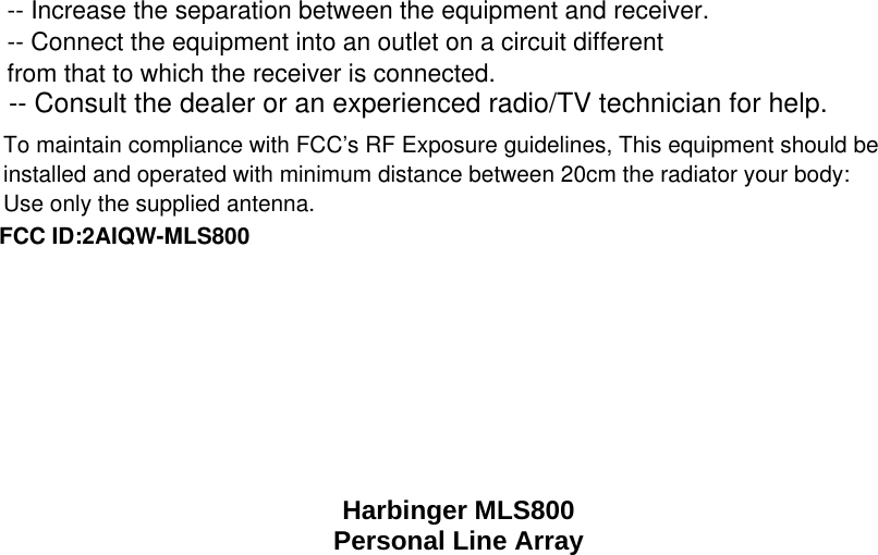    Harbinger MLS800 Personal Line Array  FCC ID:2AIQW-MLS800-- Consult the dealer or an experienced radio/TV technician for help.To maintain compliance with FCC&rsquo;s RF Exposure guidelines, This equipment should be installed and operated with minimum distance between 20cm the radiator your body: Use only the supplied antenna.-- Increase the separation between the equipment and receiver.-- Connect the equipment into an outlet on a circuit differentfrom that to which the receiver is connected.