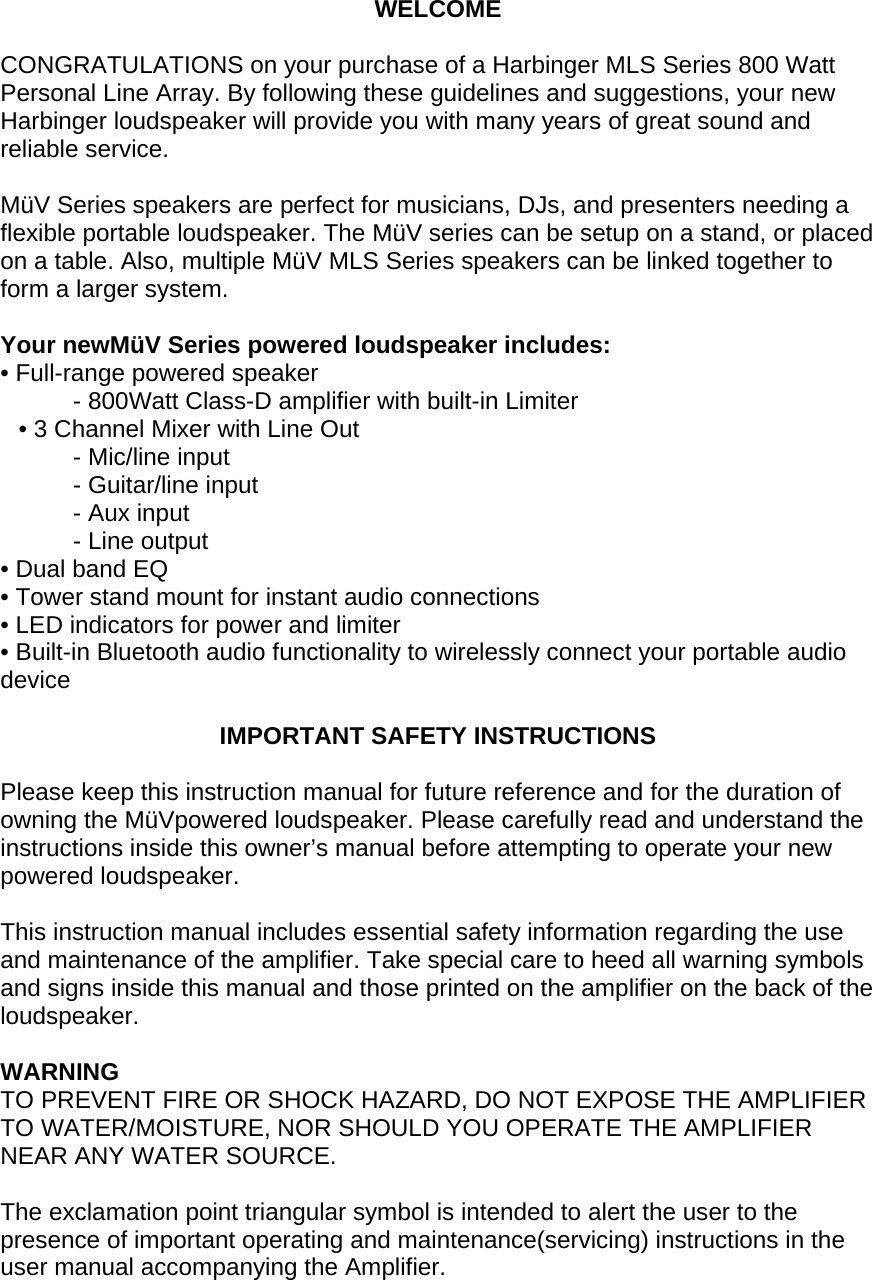 WELCOME  CONGRATULATIONS on your purchase of a Harbinger MLS Series 800 Watt Personal Line Array. By following these guidelines and suggestions, your new Harbinger loudspeaker will provide you with many years of great sound and reliable service.   M&uuml;V Series speakers are perfect for musicians, DJs, and presenters needing a flexible portable loudspeaker. The M&uuml;V series can be setup on a stand, or placed on a table. Also, multiple M&uuml;V MLS Series speakers can be linked together to form a larger system.   Your newM&uuml;V Series powered loudspeaker includes:  &bull; Full-range powered speaker  - 800Watt Class-D amplifier with built-in Limiter &bull; 3 Channel Mixer with Line Out  - Mic/line input  - Guitar/line input - Aux input  - Line output  &bull; Dual band EQ &bull; Tower stand mount for instant audio connections &bull; LED indicators for power and limiter &bull; Built-in Bluetooth audio functionality to wirelessly connect your portable audio device   IMPORTANT SAFETY INSTRUCTIONS  Please keep this instruction manual for future reference and for the duration of owning the M&uuml;Vpowered loudspeaker. Please carefully read and understand the instructions inside this owner&rsquo;s manual before attempting to operate your new powered loudspeaker.  This instruction manual includes essential safety information regarding the use and maintenance of the amplifier. Take special care to heed all warning symbols and signs inside this manual and those printed on the amplifier on the back of the loudspeaker.  WARNING TO PREVENT FIRE OR SHOCK HAZARD, DO NOT EXPOSE THE AMPLIFIER TO WATER/MOISTURE, NOR SHOULD YOU OPERATE THE AMPLIFIER NEAR ANY WATER SOURCE.  The exclamation point triangular symbol is intended to alert the user to the presence of important operating and maintenance(servicing) instructions in the user manual accompanying the Amplifier. 