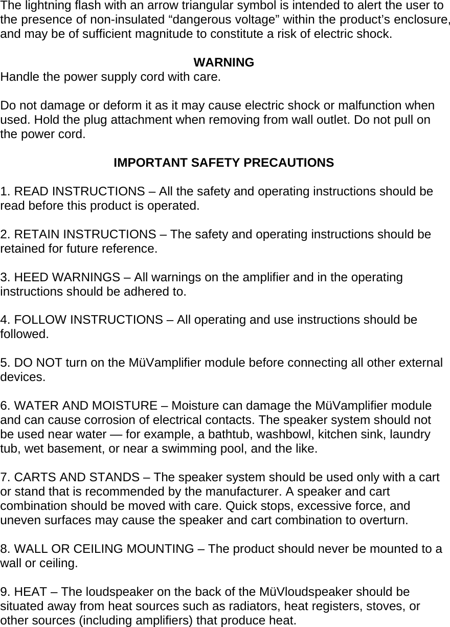  The lightning flash with an arrow triangular symbol is intended to alert the user to the presence of non-insulated &ldquo;dangerous voltage&rdquo; within the product&rsquo;s enclosure, and may be of sufficient magnitude to constitute a risk of electric shock.  WARNING Handle the power supply cord with care.  Do not damage or deform it as it may cause electric shock or malfunction when used. Hold the plug attachment when removing from wall outlet. Do not pull on the power cord.  IMPORTANT SAFETY PRECAUTIONS  1. READ INSTRUCTIONS &ndash; All the safety and operating instructions should be read before this product is operated.  2. RETAIN INSTRUCTIONS &ndash; The safety and operating instructions should be retained for future reference.  3. HEED WARNINGS &ndash; All warnings on the amplifier and in the operating instructions should be adhered to.  4. FOLLOW INSTRUCTIONS &ndash; All operating and use instructions should be followed.  5. DO NOT turn on the M&uuml;Vamplifier module before connecting all other external devices.  6. WATER AND MOISTURE &ndash; Moisture can damage the M&uuml;Vamplifier module and can cause corrosion of electrical contacts. The speaker system should not be used near water &mdash; for example, a bathtub, washbowl, kitchen sink, laundry tub, wet basement, or near a swimming pool, and the like.  7. CARTS AND STANDS &ndash; The speaker system should be used only with a cart or stand that is recommended by the manufacturer. A speaker and cart combination should be moved with care. Quick stops, excessive force, and uneven surfaces may cause the speaker and cart combination to overturn.  8. WALL OR CEILING MOUNTING &ndash; The product should never be mounted to a wall or ceiling.  9. HEAT &ndash; The loudspeaker on the back of the M&uuml;Vloudspeaker should be situated away from heat sources such as radiators, heat registers, stoves, or other sources (including amplifiers) that produce heat.  