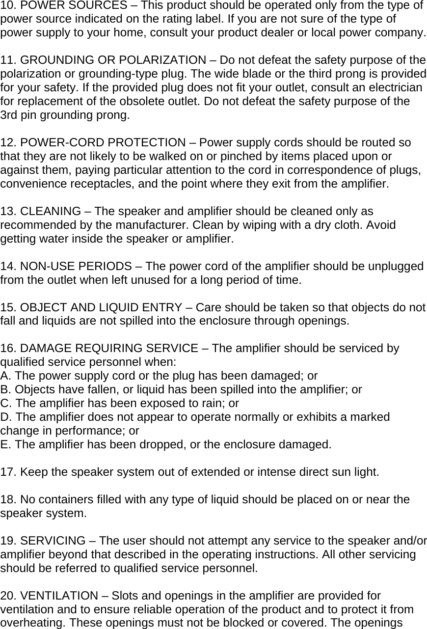 10. POWER SOURCES &ndash; This product should be operated only from the type of power source indicated on the rating label. If you are not sure of the type of power supply to your home, consult your product dealer or local power company.  11. GROUNDING OR POLARIZATION &ndash; Do not defeat the safety purpose of the polarization or grounding-type plug. The wide blade or the third prong is provided for your safety. If the provided plug does not fit your outlet, consult an electrician for replacement of the obsolete outlet. Do not defeat the safety purpose of the 3rd pin grounding prong.  12. POWER-CORD PROTECTION &ndash; Power supply cords should be routed so that they are not likely to be walked on or pinched by items placed upon or against them, paying particular attention to the cord in correspondence of plugs, convenience receptacles, and the point where they exit from the amplifier.  13. CLEANING &ndash; The speaker and amplifier should be cleaned only as recommended by the manufacturer. Clean by wiping with a dry cloth. Avoid getting water inside the speaker or amplifier.  14. NON-USE PERIODS &ndash; The power cord of the amplifier should be unplugged from the outlet when left unused for a long period of time.  15. OBJECT AND LIQUID ENTRY &ndash; Care should be taken so that objects do not fall and liquids are not spilled into the enclosure through openings.  16. DAMAGE REQUIRING SERVICE &ndash; The amplifier should be serviced by qualified service personnel when: A. The power supply cord or the plug has been damaged; or B. Objects have fallen, or liquid has been spilled into the amplifier; or C. The amplifier has been exposed to rain; or D. The amplifier does not appear to operate normally or exhibits a marked change in performance; or E. The amplifier has been dropped, or the enclosure damaged.  17. Keep the speaker system out of extended or intense direct sun light.  18. No containers filled with any type of liquid should be placed on or near the speaker system.  19. SERVICING &ndash; The user should not attempt any service to the speaker and/or amplifier beyond that described in the operating instructions. All other servicing should be referred to qualified service personnel.  20. VENTILATION &ndash; Slots and openings in the amplifier are provided for ventilation and to ensure reliable operation of the product and to protect it from overheating. These openings must not be blocked or covered. The openings 
