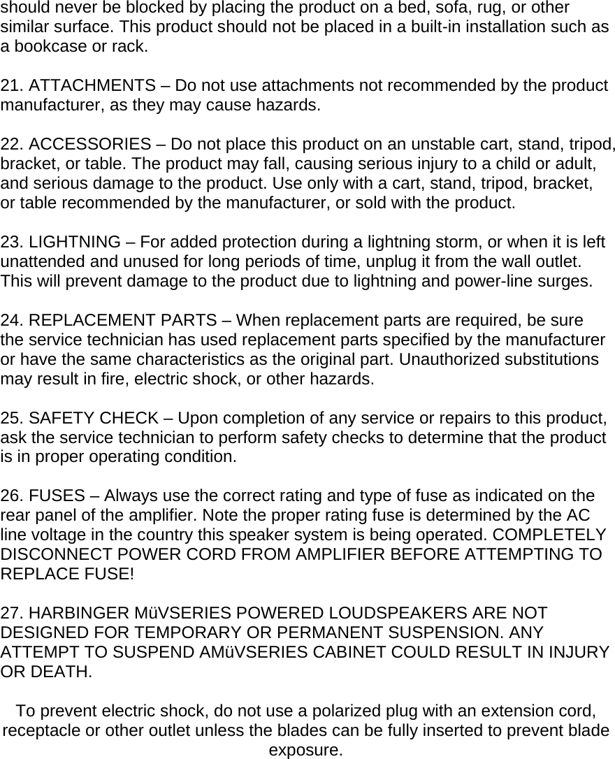 should never be blocked by placing the product on a bed, sofa, rug, or other similar surface. This product should not be placed in a built-in installation such as a bookcase or rack.  21. ATTACHMENTS &ndash; Do not use attachments not recommended by the product manufacturer, as they may cause hazards.  22. ACCESSORIES &ndash; Do not place this product on an unstable cart, stand, tripod, bracket, or table. The product may fall, causing serious injury to a child or adult, and serious damage to the product. Use only with a cart, stand, tripod, bracket, or table recommended by the manufacturer, or sold with the product.  23. LIGHTNING &ndash; For added protection during a lightning storm, or when it is left unattended and unused for long periods of time, unplug it from the wall outlet. This will prevent damage to the product due to lightning and power-line surges.  24. REPLACEMENT PARTS &ndash; When replacement parts are required, be sure the service technician has used replacement parts specified by the manufacturer or have the same characteristics as the original part. Unauthorized substitutions may result in fire, electric shock, or other hazards.  25. SAFETY CHECK &ndash; Upon completion of any service or repairs to this product, ask the service technician to perform safety checks to determine that the product is in proper operating condition.  26. FUSES &ndash; Always use the correct rating and type of fuse as indicated on the rear panel of the amplifier. Note the proper rating fuse is determined by the AC line voltage in the country this speaker system is being operated. COMPLETELY DISCONNECT POWER CORD FROM AMPLIFIER BEFORE ATTEMPTING TO REPLACE FUSE!  27. HARBINGER M&uuml;VSERIES POWERED LOUDSPEAKERS ARE NOT DESIGNED FOR TEMPORARY OR PERMANENT SUSPENSION. ANY ATTEMPT TO SUSPEND AM&uuml;VSERIES CABINET COULD RESULT IN INJURY OR DEATH.  To prevent electric shock, do not use a polarized plug with an extension cord, receptacle or other outlet unless the blades can be fully inserted to prevent blade exposure.  