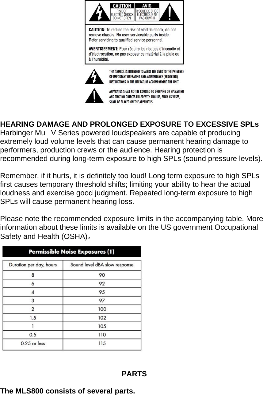   HEARING DAMAGE AND PROLONGED EXPOSURE TO EXCESSIVE SPLs Harbinger MuV Series powered loudspeakers are capable of producing extremely loud volume levels that can cause permanent hearing damage to performers, production crews or the audience. Hearing protection is recommended during long-term exposure to high SPLs (sound pressure levels).  Remember, if it hurts, it is definitely too loud! Long term exposure to high SPLs first causes temporary threshold shifts; limiting your ability to hear the actual loudness and exercise good judgment. Repeated long-term exposure to high SPLs will cause permanent hearing loss.  Please note the recommended exposure limits in the accompanying table. More information about these limits is available on the US government Occupational Safety and Health (OSHA)。     PARTS  The MLS800 consists of several parts.  
