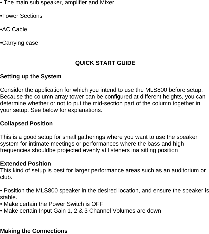  &bull; The main sub speaker, amplifier and Mixer  &bull;Tower Sections   &bull;AC Cable   &bull;Carrying case    QUICK START GUIDE  Setting up the System  Consider the application for which you intend to use the MLS800 before setup. Because the column array tower can be configured at different heights, you can determine whether or not to put the mid-section part of the column together in your setup. See below for explanations.  Collapsed Position  This is a good setup for small gatherings where you want to use the speaker system for intimate meetings or performances where the bass and high frequencies shouldbe projected evenly at listeners ina sitting position  Extended Position This kind of setup is best for larger performance areas such as an auditorium or club.  &bull; Position the MLS800 speaker in the desired location, and ensure the speaker is stable.  &bull; Make certain the Power Switch is OFF &bull; Make certain Input Gain 1, 2 &amp; 3 Channel Volumes are down   Making the Connections  
