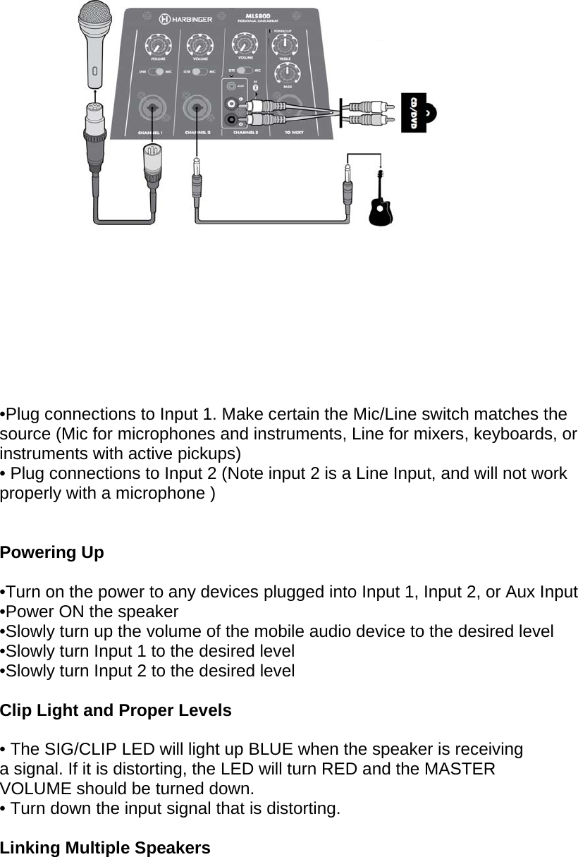     &bull;Plug connections to Input 1. Make certain the Mic/Line switch matches the source (Mic for microphones and instruments, Line for mixers, keyboards, or instruments with active pickups) &bull; Plug connections to Input 2 (Note input 2 is a Line Input, and will not work properly with a microphone )  Powering Up  &bull;Turn on the power to any devices plugged into Input 1, Input 2, or Aux Input  &bull;Power ON the speaker  &bull;Slowly turn up the volume of the mobile audio device to the desired level  &bull;Slowly turn Input 1 to the desired level  &bull;Slowly turn Input 2 to the desired level  Clip Light and Proper Levels  &bull; The SIG/CLIP LED will light up BLUE when the speaker is receiving a signal. If it is distorting, the LED will turn RED and the MASTER VOLUME should be turned down. &bull; Turn down the input signal that is distorting.   Linking Multiple Speakers  