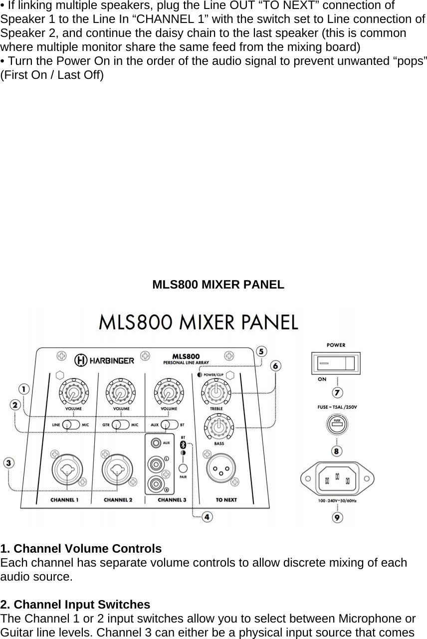 &bull; If linking multiple speakers, plug the Line OUT &ldquo;TO NEXT&rdquo; connection of Speaker 1 to the Line In &ldquo;CHANNEL 1&rdquo; with the switch set to Line connection of Speaker 2, and continue the daisy chain to the last speaker (this is common where multiple monitor share the same feed from the mixing board) &bull; Turn the Power On in the order of the audio signal to prevent unwanted &ldquo;pops&rdquo;  (First On / Last Off)               MLS800 MIXER PANEL     1. Channel Volume Controls Each channel has separate volume controls to allow discrete mixing of each audio source.      2. Channel Input Switches  The Channel 1 or 2 input switches allow you to select between Microphone or Guitar line levels. Channel 3 can either be a physical input source that comes 