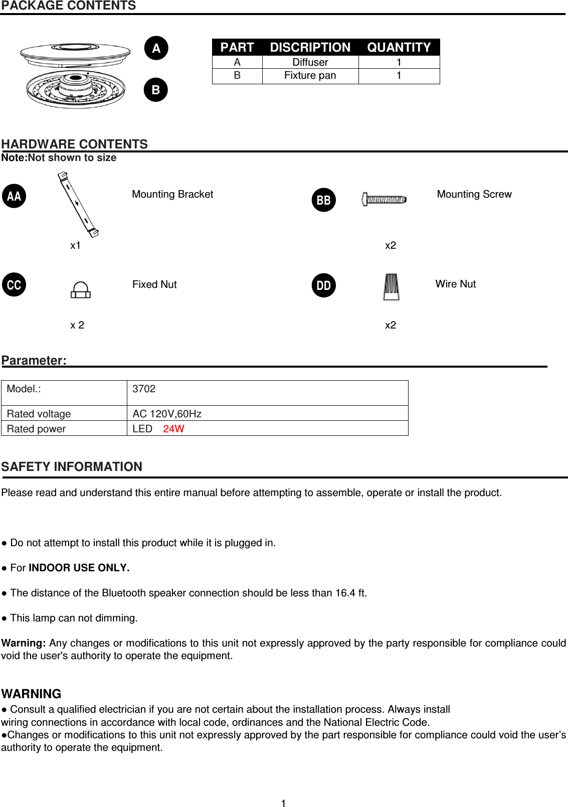 1   PACKAGE CONTENTS           HARDWARE CONTENTS Note:Not shown to size                Parameter:  Model.:  3702 Rated voltage  AC 120V,60Hz Rated power  LED    24W   SAFETY INFORMATION  Please read and understand this entire manual before attempting to assemble, operate or install the product.    ● Do not attempt to install this product while it is plugged in.  ● For INDOOR USE ONLY.  ● The distance of the Bluetooth speaker connection should be less than 16.4 ft.  ● This lamp can not dimming.  Warning: Any changes or modifications to this unit not expressly approved by the party responsible for compliance could void the user&apos;s authority to operate the equipment.       WARNING ● Consult a qualified electrician if you are not certain about the installation process. Always install wiring connections in accordance with local code, ordinances and the National Electric Code. ●Changes or modifications to this unit not expressly approved by the part responsible for compliance could void the user’s authority to operate the equipment.    PART  DISCRIPTION  QUANTITY A  Diffuser  1 B  Fixture pan  1 AA x1 Mounting Bracket   BB x2 CC x 2 DD x2 Mounting Screw   Fixed Nut  Wire Nut   A B 