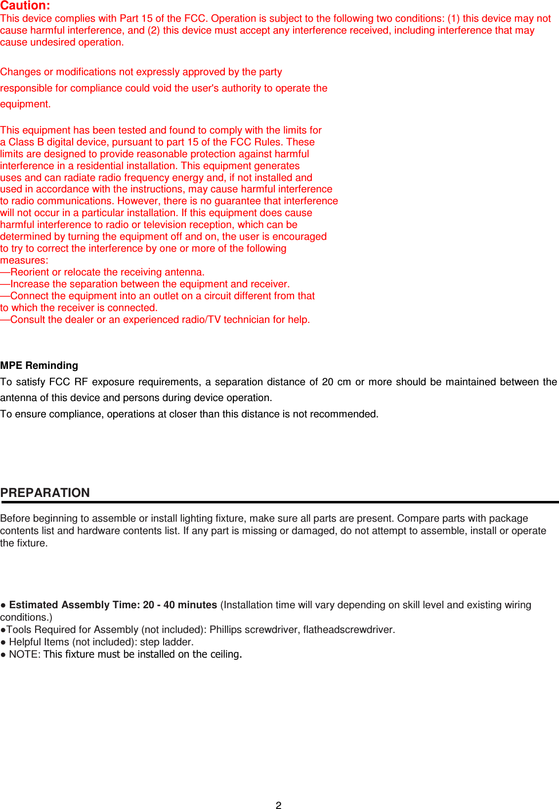2  Caution: This device complies with Part 15 of the FCC. Operation is subject to the following two conditions: (1) this device may not cause harmful interference, and (2) this device must accept any interference received, including interference that may cause undesired operation.  Changes or modifications not expressly approved by the party   responsible for compliance could void the user&apos;s authority to operate the   equipment.  This equipment has been tested and found to comply with the limits for   a Class B digital device, pursuant to part 15 of the FCC Rules. These   limits are designed to provide reasonable protection against harmful   interference in a residential installation. This equipment generates   uses and can radiate radio frequency energy and, if not installed and   used in accordance with the instructions, may cause harmful interference   to radio communications. However, there is no guarantee that interference   will not occur in a particular installation. If this equipment does cause   harmful interference to radio or television reception, which can be   determined by turning the equipment off and on, the user is encouraged   to try to correct the interference by one or more of the following   measures: —Reorient or relocate the receiving antenna. —Increase the separation between the equipment and receiver. —Connect the equipment into an outlet on a circuit different from that   to which the receiver is connected. —Consult the dealer or an experienced radio/TV technician for help.   MPE Reminding To satisfy FCC RF exposure requirements, a separation distance of 20 cm or more should be maintained between the antenna of this device and persons during device operation. To ensure compliance, operations at closer than this distance is not recommended.        PREPARATION  Before beginning to assemble or install lighting fixture, make sure all parts are present. Compare parts with package contents list and hardware contents list. If any part is missing or damaged, do not attempt to assemble, install or operate the fixture.     ● Estimated Assembly Time: 20 - 40 minutes (Installation time will vary depending on skill level and existing wiring conditions.) ●Tools Required for Assembly (not included): Phillips screwdriver, flatheadscrewdriver. ● Helpful Items (not included): step ladder. ● NOTE: This fixture must be installed on the ceiling.            