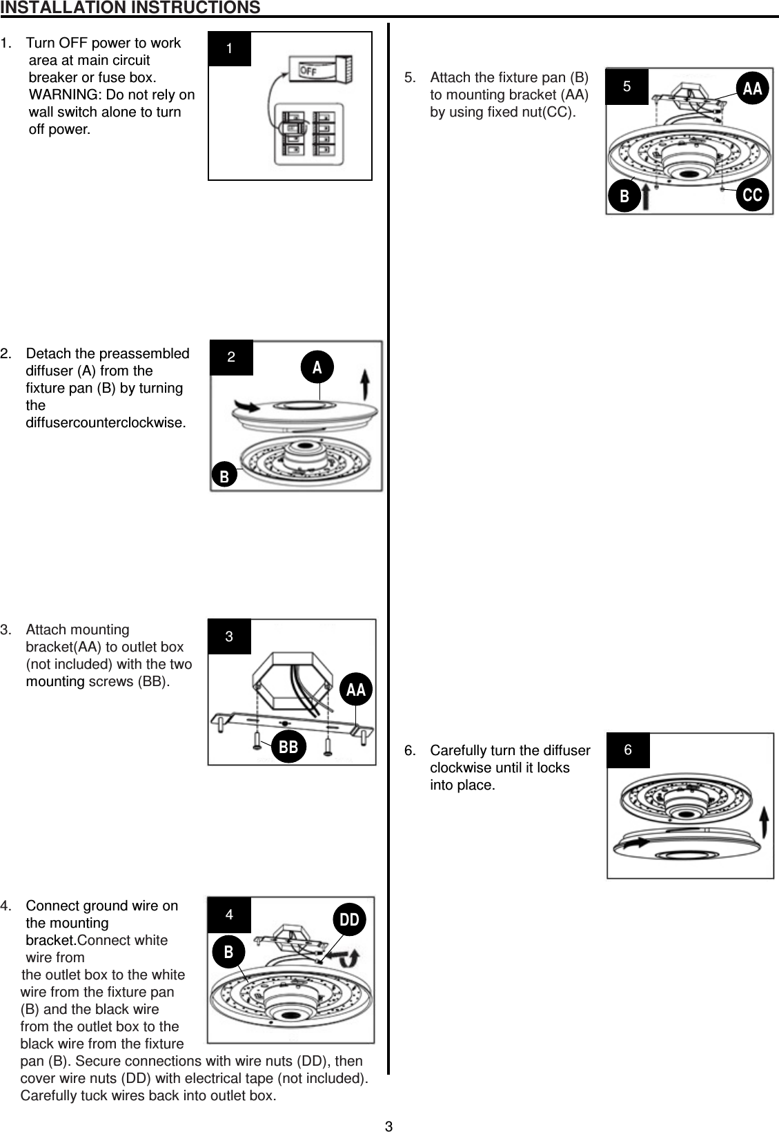3  INSTALLATION INSTRUCTIONS  1.  Turn OFF power to work area at main circuit   breaker or fuse box. WARNING: Do not rely on   wall switch alone to turn   off power.             2.  Detach the preassembled diffuser (A) from the fixture pan (B) by turning the diffusercounterclockwise.            3.  Attach mounting   bracket(AA) to outlet box (not included) with the two mounting screws (BB).             4.  Connect ground wire on the mounting bracket.Connect white wire from   the outlet box to the white   wire from the fixture pan (B) and the black wire from the outlet box to the black wire from the fixture pan (B). Secure connections with wire nuts (DD), then cover wire nuts (DD) with electrical tape (not included). Carefully tuck wires back into outlet box.    5.  Attach the fixture pan (B) to mounting bracket (AA) by using fixed nut(CC).                                     6.  Carefully turn the diffuser clockwise until it locks into place.                  2 3 4  AA CCDDBB 6 5 AA B B 1 A B 