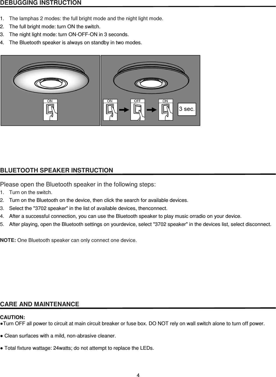 4   DEBUGGING INSTRUCTION   1.  The lamphas 2 modes: the full bright mode and the night light mode. 2.  The full bright mode: turn ON the switch. 3.  The night light mode: turn ON-OFF-ON in 3 seconds.   4.  The Bluetooth speaker is always on standby in two modes.        BLUETOOTH SPEAKER INSTRUCTION  Please open the Bluetooth speaker in the following steps: 1.  Turn on the switch. 2.  Turn on the Bluetooth on the device, then click the search for available devices. 3.  Select the &quot;3702 speaker&quot; in the list of available devices, thenconnect. 4.  After a successful connection, you can use the Bluetooth speaker to play music orradio on your device. 5.  After playing, open the Bluetooth settings on yourdevice, select &quot;3702 speaker&quot; in the devices list, select disconnect.    NOTE: One Bluetooth speaker can only connect one device.        CARE AND MAINTENANCE  CAUTION: ●Turn OFF all power to circuit at main circuit breaker or fuse box. DO NOT rely on wall switch alone to turn off power.  ● Clean surfaces with a mild, non-abrasive cleaner.  ● Total fixture wattage: 24watts; do not attempt to replace the LEDs.    