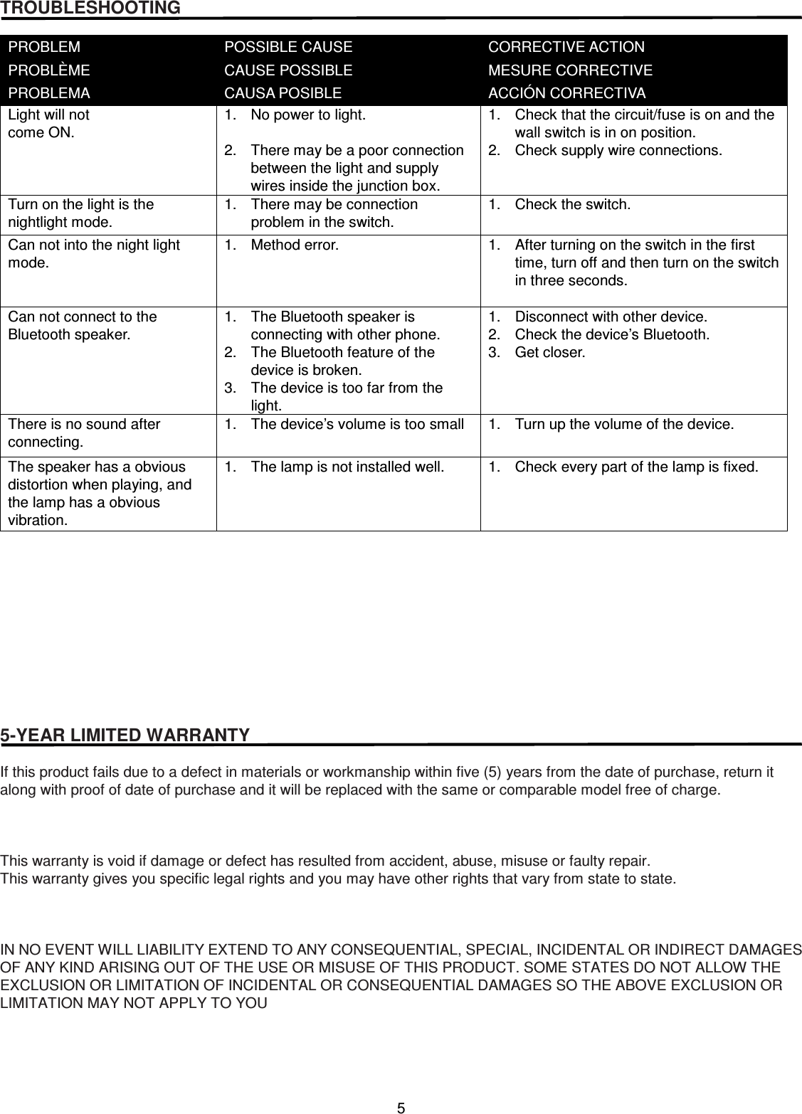 5  TROUBLESHOOTING  PROBLEM PROBLÈME PROBLEMA POSSIBLE CAUSE CAUSE POSSIBLE CAUSA POSIBLE CORRECTIVE ACTION MESURE CORRECTIVE ACCIÓN CORRECTIVA Light will not come ON.   1.  No power to light.  2.  There may be a poor connection between the light and supply wires inside the junction box. 1.  Check that the circuit/fuse is on and the wall switch is in on position. 2.  Check supply wire connections. Turn on the light is the nightlight mode. 1.  There may be connection problem in the switch. 1.  Check the switch. Can not into the night light mode. 1.  Method error.  1.  After turning on the switch in the first time, turn off and then turn on the switch in three seconds.  Can not connect to the Bluetooth speaker. 1.  The Bluetooth speaker is connecting with other phone. 2.  The Bluetooth feature of the device is broken. 3.  The device is too far from the light. 1.  Disconnect with other device. 2.  Check the device’s Bluetooth. 3.  Get closer. There is no sound after connecting. 1.  The device’s volume is too small  1.  Turn up the volume of the device. The speaker has a obvious distortion when playing, and the lamp has a obvious vibration. 1.  The lamp is not installed well.  1.  Check every part of the lamp is fixed.            5-YEAR LIMITED WARRANTY  If this product fails due to a defect in materials or workmanship within five (5) years from the date of purchase, return it along with proof of date of purchase and it will be replaced with the same or comparable model free of charge.    This warranty is void if damage or defect has resulted from accident, abuse, misuse or faulty repair. This warranty gives you specific legal rights and you may have other rights that vary from state to state.    IN NO EVENT WILL LIABILITY EXTEND TO ANY CONSEQUENTIAL, SPECIAL, INCIDENTAL OR INDIRECT DAMAGES OF ANY KIND ARISING OUT OF THE USE OR MISUSE OF THIS PRODUCT. SOME STATES DO NOT ALLOW THE EXCLUSION OR LIMITATION OF INCIDENTAL OR CONSEQUENTIAL DAMAGES SO THE ABOVE EXCLUSION OR LIMITATION MAY NOT APPLY TO YOU     