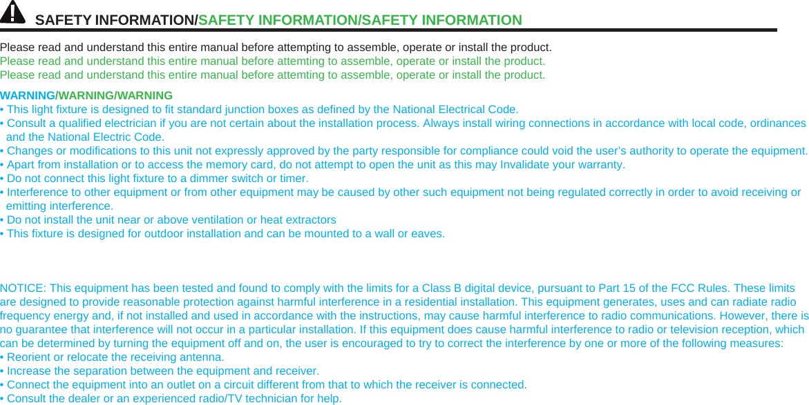 SAFETYINFORMATION/SAFETY INFORMATION/SAFETYINFORMATIONPlease read and understand this entire manual before attempting to assemble, operate or install the product. Please read and understand this entire manual before attemting to assemble, operate or install the product. Please read and understand this entire manual before attemting to assemble, operate or install the product. WARNING/WARNING/WARNING • This light fixture is designed to fit standard junction boxes as defined by the National Electrical Code. • Consult a qualified electrician if you are not certain about the installation process. Always install wiring connections in accordance with local code, ordinances and the National Electric Code. • Changes or modifications to this unit not expressly approved by the party responsible for compliance could void the user’s authority to operate the equipment. • Apart from installation or to access the memory card, do not attempt to open the unit as this may Invalidate your warranty. • Do not connect this light fixture to a dimmer switch or timer. • Interference to other equipment or from other equipment may be caused by other such equipment not being regulated correctly in order to avoid receiving or emitting interference. • Do not install the unit near or above ventilation or heat extractors • This fixture is designed for outdoor installation and can be mounted to a wall or eaves. NOTICE: This equipment has been tested and found to comply with the limits for a Class B digital device, pursuant to Part 15 of the FCC Rules. These limits are designed to provide reasonable protection against harmful interference in a residential installation. This equipment generates, uses and can radiate radio frequency energy and, if not installed and used in accordance with the instructions, may cause harmful interference to radio communications. However, there is no guarantee that interference will not occur in a particular installation. If this equipment does cause harmful interference to radio or television reception, which can be determined by turning the equipment off and on, the user is encouraged to try to correct the interference by one or more of the following measures: • Reorient or relocate the receiving antenna. • Increase the separation between the equipment and receiver. • Connect the equipment into an outlet on a circuit different from that to which the receiver is connected. • Consult the dealer or an experienced radio/TV technician for help. 