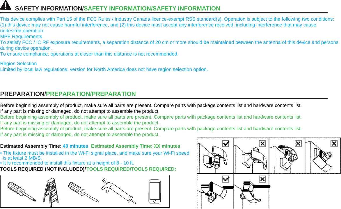 SAFETYINFORMATION/SAFETY INFORMATION/SAFETYINFORMATIONThis device complies with Part 15 of the FCC Rules / Industry Canada licence-exempt RSS standard(s). Operation is subject to the following two conditions: (1) this device may not cause harmful interference, and (2) this device must accept any interference received, including interference that may cause undesired operation. MPE Requirements To satisfy FCC / IC RF exposure requirements, a separation distance of 20 cm or more should be maintained between the antenna of this device and persons during device operation. To ensure compliance, operations at closer than this distance is not recommended. Region Selection Limited by local law regulations, version for North America does not have region selection option. PREPARATION/PREPARATION/PREPARATION Before beginning assembly of product, make sure all parts are present. Compare parts with package contents list and hardware contents list. If any part is missing or damaged, do not attempt to assemble the product. Before beginning assembly of product, make sure all parts are present. Compare parts with package contents list and hardware contents list. If any part is missing or damaged, do not attempt to assemble the product. Before beginning assembly of product, make sure all parts are present. Compare parts with package contents list and hardware contents list. If any part is missing or damaged, do not attempt to assemble the product. Estimated Assembly Time: 40 minutes  Estimated Assembly Time: XX minutes • The fixture must be installed in the Wi-Fi signal place, and make sure your Wi-Fi speed is at least 2 MB/S. • It is recommended to install this fixture at a height of 8 - 10 ft. TOOLS REQUIRED (NOT INCLUDED)/ TOOLS REQUIRED/TOOLS REQUIRED: 