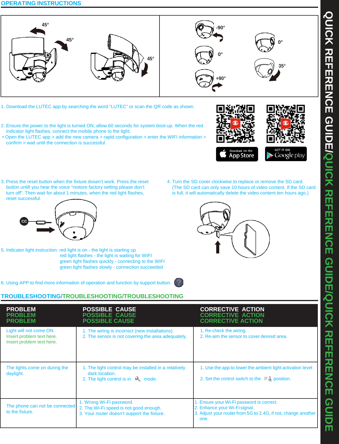 QUICK REFERENCE GUIDE/QUICK REFERENCE GUIDE/QUICK REFERENCE GUIDE OPERATING INSTRUCTIONS 45° -90° 45°  0° 45° 0° 35° +90° 1. Download the LUTEC app by searching the word “LUTEC” or scan the QR code as shown. 2. Ensure the power to the light is turned ON, allow 60 seconds for system boot-up. When the red indicator light flashes, connect the mobile phone to the light: • Open the LUTEC app &gt; add the new camera &gt; rapid configuration &gt; enter the WIFI information &gt; confirm &gt; wait until the connection is successful. 3. Press the reset button when the fixture dosen’t work. Press the reset button untill you hear the voice “restore factory setting please don’t turn off”. Then wait for about 1 minutes, when the red light flashes, reset successful. CC 5. Indicator light instruction: red light is on - the light is starting up red light flashes - the light is waiting for WIFI green light flashes quickly - connecting to the WIFI green light flashes slowly - connection succeeded 4. Turn the SD cover clockwise to replace or remove the SD card. (The SD card can only save 10 hours of video content. If the SD card is full, it will automatically delete the video content ten hours ago.) 6. Using APP to find more information of operation and function by support button. TROUBLESHOOTING/TROUBLESHOOTING/TROUBLESHOOTING PROBLEM PROBLEM PROBLEM POSSIBLE CAUSE POSSIBLE CAUSE POSSIBLE CAUSE CORRECTIVE ACTION CORRECTIVE ACTION CORRECTIVE ACTION Light will not come ON. Insert problem text here. Insert problem text here. 1. The wiring is incorrect (new installations). 2. The sensor is not covering the area adequately. 1. Re-check the wiring. 2. Re-aim the sensor to cover desired area. The lights come on during the daylight. 1. The light control may be installed in a relatively dark location. 2. The light control is in  mode. 1. Use the app to lower the ambient light activation level2. Set the control switch to the  position. The phone can not be connected to the fixture. 1. Wrong Wi-Fi password. 2. The Wi-Fi speed is not good enough. 3. Your router doesn’t support the fixture. 1. Ensure your Wi-Fi password is correct. 2. Enhance your Wi-Fi signal. 3. Adjust your router from 5G to 2.4G, if not, change another one. 