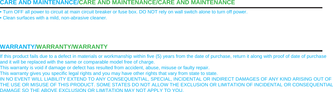 CARE AND MAINTENANCE/CARE AND MAINTENANCE/CARE AND MAINTENANCE • Turn OFF all power to circuit at main circuit breaker or fuse box. DO NOT rely on wall switch alone to turn off power. • Clean surfaces with a mild, non-abrasive cleaner. WARRANTY/WARRANTY/WARRANTY If this product fails due to a defect in materials or workmanship within five (5) years from the date of purchase, return it along with proof of date of purchase and it will be replaced with the same or comparable model free of charge. This warranty is void if damage or defect has resulted from accident, abuse, misuse or faulty repair. This warranty gives you specific legal rights and you may have other rights that vary from state to state. IN NO EVENT WILL LIABILITY EXTEND TO ANY CONSEQUENTIAL, SPECIAL, INCIDENTAL OR INDIRECT DAMAGES OF ANY KIND ARISING OUT OF THE USE OR MISUSE OF THIS PRODUCT. SOME STATES DO NOT ALLOW THE EXCLUSION OR LIMITATION OF INCIDENTAL OR CONSEQUENTIAL DAMAGE SO THE ABOVE EXCLUSION OR LIMITATION MAY NOT APPLY TO YOU. 