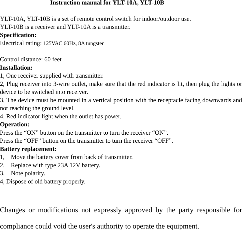 Instruction manual for YLT-10A, YLT-10B  YLT-10A, YLT-10B is a set of remote control switch for indoor/outdoor use.   YLT-10B is a receiver and YLT-10A is a transmitter.   Specification:  Electrical rating: 125VAC 60Hz, 8A tungsten  Control distance: 60 feet Installation: 1, One receiver supplied with transmitter. 2, Plug receiver into 3-wire outlet, make sure that the red indicator is lit, then plug the lights or device to be switched into receiver. 3, The device must be mounted in a vertical position with the receptacle facing downwards and not reaching the ground level. 4, Red indicator light when the outlet has power. Operation: Press the “ON” button on the transmitter to turn the receiver “ON”. Press the “OFF” button on the transmitter to turn the receiver “OFF”. Battery replacement: 1,    Move the battery cover from back of transmitter. 2,    Replace with type 23A 12V battery. 3,  Note polarity.  4, Dispose of old battery properly.  Changes or modifications not expressly approved by the party responsible for compliance could void the user&apos;s authority to operate the equipment.    