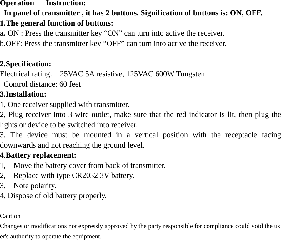 Operation   Instruction:   In panel of transmitter , it has 2 buttons. Signification of buttons is: ON, OFF. 1.The general function of buttons: a. ON : Press the transmitter key “ON” can turn into active the receiver. b.OFF: Press the transmitter key “OFF” can turn into active the receiver.  2.Specification:  Electrical rating:    25VAC 5A resistive, 125VAC 600W Tungsten   Control distance: 60 feet 3.Installation: 1, One receiver supplied with transmitter. 2, Plug receiver into 3-wire outlet, make sure that the red indicator is lit, then plug the lights or device to be switched into receiver. 3, The device must be mounted in a vertical position with the receptacle facing downwards and not reaching the ground level. 4.Battery replacement: 1,    Move the battery cover from back of transmitter. 2,    Replace with type CR2032 3V battery. 3,  Note polarity.  4, Dispose of old battery properly.  Caution :  Changes or modifications not expressly approved by the party responsible for compliance could void the user&apos;s authority to operate the equipment.     