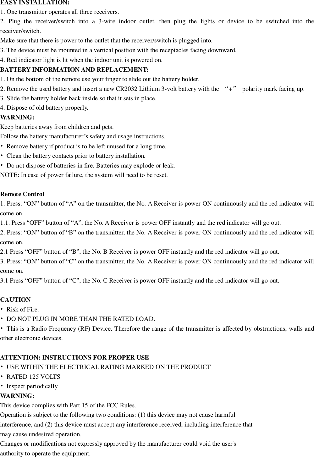 EASY INSTALLATION: 1. One transmitter operates all three receivers. 2. Plug the receiver/switch into a 3-wire indoor outlet, then plug the lights or device to be switched into the receiver/switch. Make sure that there is power to the outlet that the receiver/switch is plugged into. 3. The device must be mounted in a vertical position with the receptacles facing downward. 4. Red indicator light is lit when the indoor unit is powered on. BATTERY INFORMATION AND REPLACEMENT: 1. On the bottom of the remote use your finger to slide out the battery holder. 2. Remove the used battery and insert a new CR2032 Lithium 3-volt battery with the  “+” polarity mark facing up. 3. Slide the battery holder back inside so that it sets in place. 4. Dispose of old battery properly. WARNING: Keep batteries away from children and pets. Follow the battery manufacturer’s safety and usage instructions. • Remove battery if product is to be left unused for a long time. • Clean the battery contacts prior to battery installation. • Do not dispose of batteries in fire. Batteries may explode or leak. NOTE: In case of power failure, the system will need to be reset.  Remote Control 1. Press: “ON” button of “A” on the transmitter, the No. A Receiver is power ON continuously and the red indicator will come on. 1.1. Press “OFF” button of “A”, the No. A Receiver is power OFF instantly and the red indicator will go out. 2. Press: “ON” button of “B” on the transmitter, the No. A Receiver is power ON continuously and the red indicator will come on. 2.1 Press “OFF” button of “B”, the No. B Receiver is power OFF instantly and the red indicator will go out. 3. Press: “ON” button of “C” on the transmitter, the No. A Receiver is power ON continuously and the red indicator will come on. 3.1 Press “OFF” button of “C”, the No. C Receiver is power OFF instantly and the red indicator will go out.  CAUTION • Risk of Fire. • DO NOT PLUG IN MORE THAN THE RATED LOAD. • This is a Radio Frequency (RF) Device. Therefore the range of the transmitter is affected by obstructions, walls and other electronic devices.  ATTENTION: INSTRUCTIONS FOR PROPER USE • USE WITHIN THE ELECTRICAL RATING MARKED ON THE PRODUCT • RATED 125 VOLTS • Inspect periodically WARNING: This device complies with Part 15 of the FCC Rules. Operation is subject to the following two conditions: (1) this device may not cause harmful interference, and (2) this device must accept any interference received, including interference that may cause undesired operation. Changes or modifications not expressly approved by the manufacturer could void the user&apos;s authority to operate the equipment. 