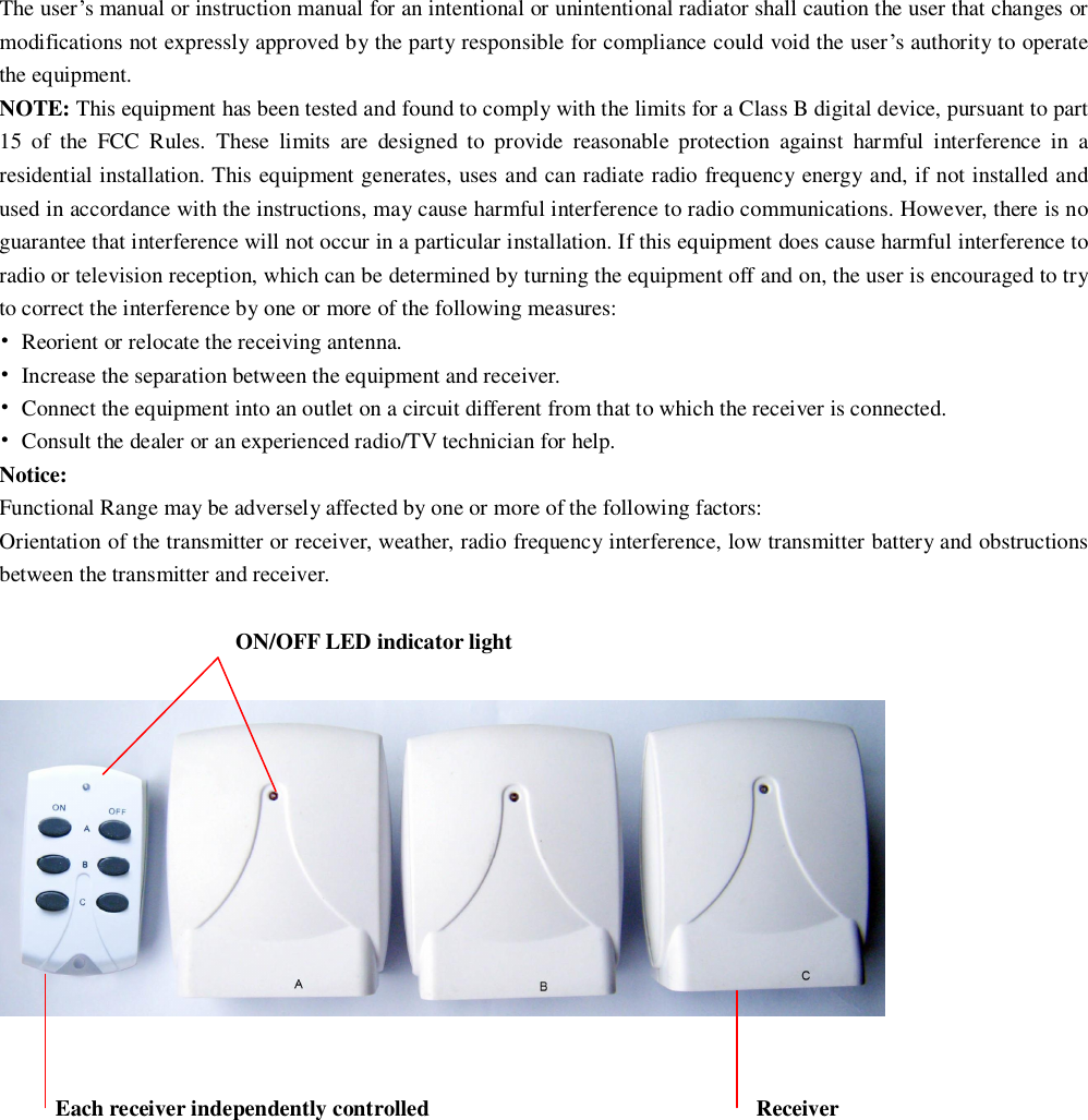 The user’s manual or instruction manual for an intentional or unintentional radiator shall caution the user that changes or modifications not expressly approved by the party responsible for compliance could void the user’s authority to operate the equipment. NOTE: This equipment has been tested and found to comply with the limits for a Class B digital device, pursuant to part 15 of the FCC Rules. These limits are designed to provide reasonable protection against harmful interference in a residential installation. This equipment generates, uses and can radiate radio frequency energy and, if not installed and used in accordance with the instructions, may cause harmful interference to radio communications. However, there is no guarantee that interference will not occur in a particular installation. If this equipment does cause harmful interference to radio or television reception, which can be determined by turning the equipment off and on, the user is encouraged to try to correct the interference by one or more of the following measures: • Reorient or relocate the receiving antenna. • Increase the separation between the equipment and receiver. • Connect the equipment into an outlet on a circuit different from that to which the receiver is connected. • Consult the dealer or an experienced radio/TV technician for help. Notice: Functional Range may be adversely affected by one or more of the following factors: Orientation of the transmitter or receiver, weather, radio frequency interference, low transmitter battery and obstructions between the transmitter and receiver.  ON/OFF LED indicator light          Each receiver independently controlled                             Receiver      